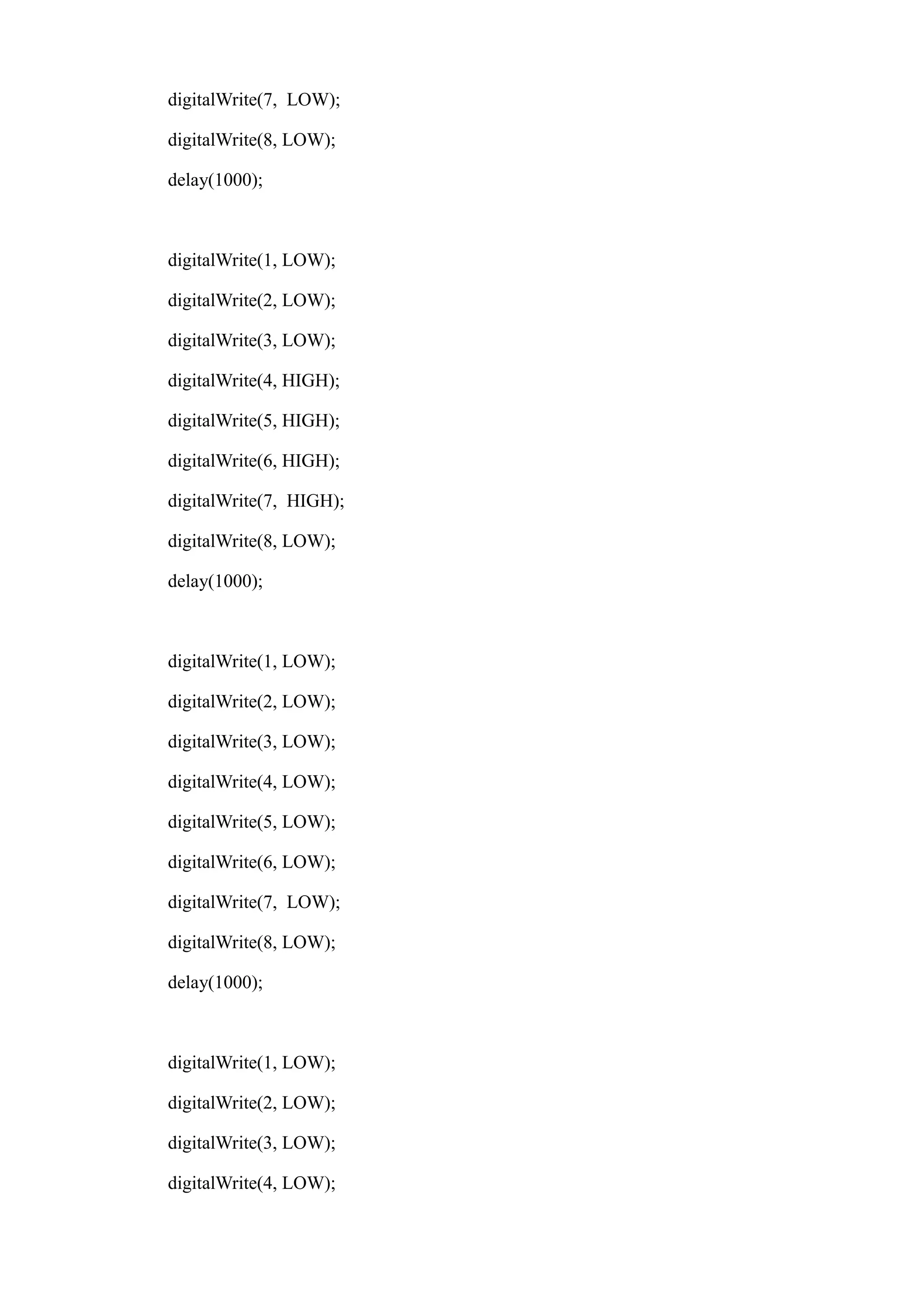 digitalWrite(7, LOW);
digitalWrite(8, LOW);
delay(1000);
digitalWrite(1, LOW);
digitalWrite(2, LOW);
digitalWrite(3, LOW);
digitalWrite(4, HIGH);
digitalWrite(5, HIGH);
digitalWrite(6, HIGH);
digitalWrite(7, HIGH);
digitalWrite(8, LOW);
delay(1000);
digitalWrite(1, LOW);
digitalWrite(2, LOW);
digitalWrite(3, LOW);
digitalWrite(4, LOW);
digitalWrite(5, LOW);
digitalWrite(6, LOW);
digitalWrite(7, LOW);
digitalWrite(8, LOW);
delay(1000);
digitalWrite(1, LOW);
digitalWrite(2, LOW);
digitalWrite(3, LOW);
digitalWrite(4, LOW);
 