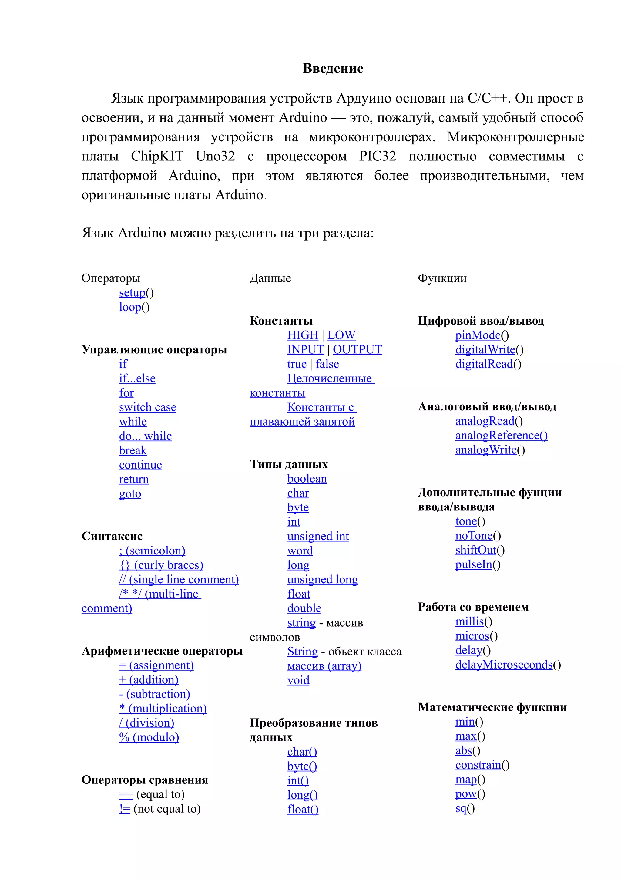 Введение
Язык программирования устройств Ардуино основан на C/C++. Он прост в
освоении, и на данный момент Arduino — это, пожалуй, самый удобный способ
программирования устройств на микроконтроллерах. Микроконтроллерные
платы ChipKIT Uno32 с процессором PIC32 полностью совместимы с
платформой Arduino, при этом являются более производительными, чем
оригинальные платы Arduino.
Язык Arduino можно разделить на три раздела:
Операторы
setup()
loop()
Управляющие операторы
if
if...else
for
switch case
while
do... while
break
continue
return
goto
Синтаксис
; (semicolon)
{} (curly braces)
// (single line comment)
/* */ (multi-line
comment)
Арифметические операторы
= (assignment)
+ (addition)
- (subtraction)
* (multiplication)
/ (division)
% (modulo)
Операторы сравнения
== (equal to)
!= (not equal to)
Данные
Константы
HIGH | LOW
INPUT | OUTPUT
true | false
Целочисленные
константы
Константы с
плавающей запятой
Типы данных
boolean
char
byte
int
unsigned int
word
long
unsigned long
float
double
string - массив
символов
String - объект класса
массив (array)
void
Преобразование типов
данных
char()
byte()
int()
long()
float()
Функции
Цифровой ввод/вывод
pinMode()
digitalWrite()
digitalRead()
Аналоговый ввод/вывод
analogRead()
analogReference()
analogWrite()
Дополнительные фунции
ввода/вывода
tone()
noTone()
shiftOut()
pulseIn()
Работа со временем
millis()
micros()
delay()
delayMicroseconds()
Математические функции
min()
max()
abs()
constrain()
map()
pow()
sq()
 
