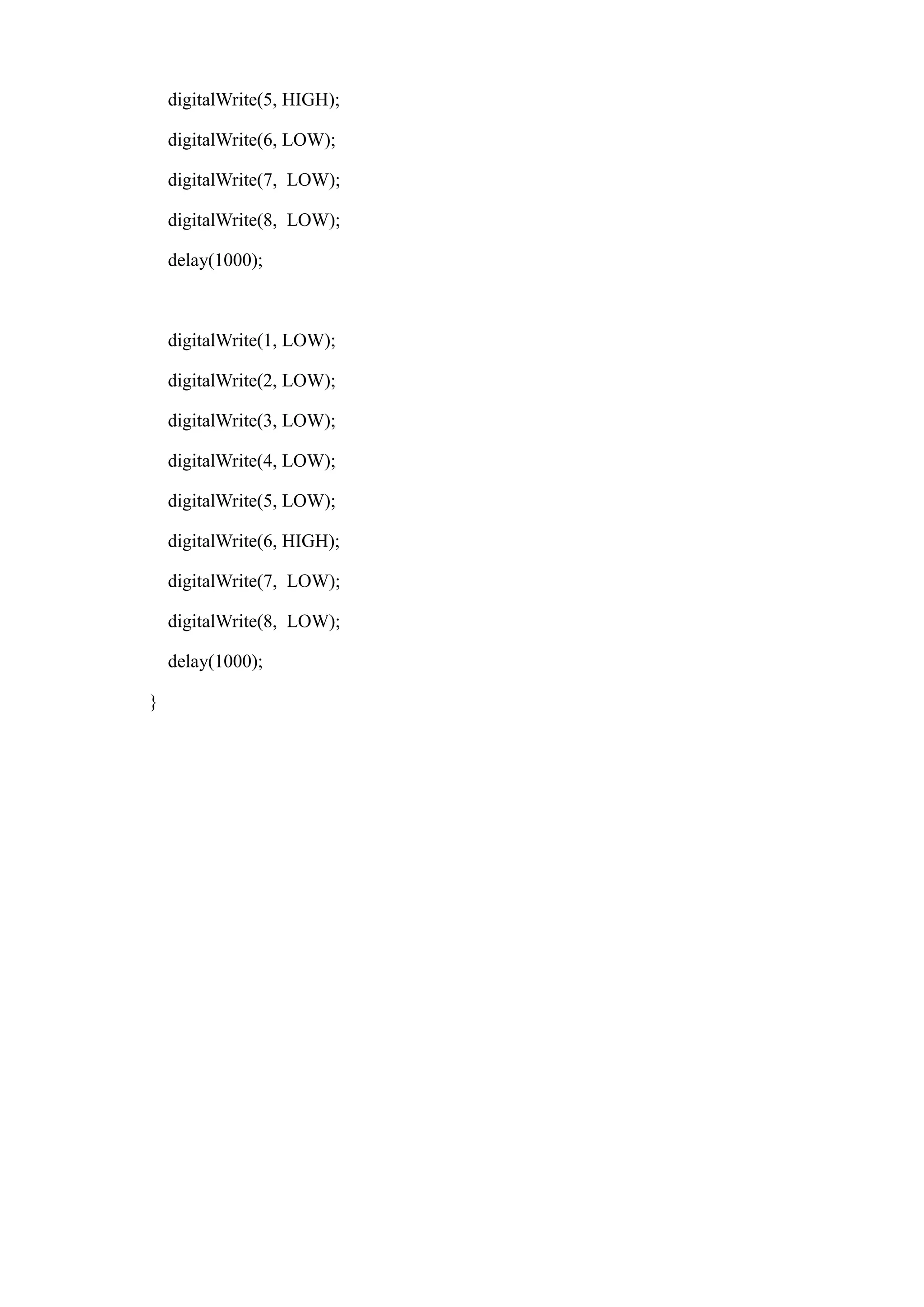 digitalWrite(5, HIGH);
digitalWrite(6, LOW);
digitalWrite(7, LOW);
digitalWrite(8, LOW);
delay(1000);
digitalWrite(1, LOW);
digitalWrite(2, LOW);
digitalWrite(3, LOW);
digitalWrite(4, LOW);
digitalWrite(5, LOW);
digitalWrite(6, HIGH);
digitalWrite(7, LOW);
digitalWrite(8, LOW);
delay(1000);
}
 