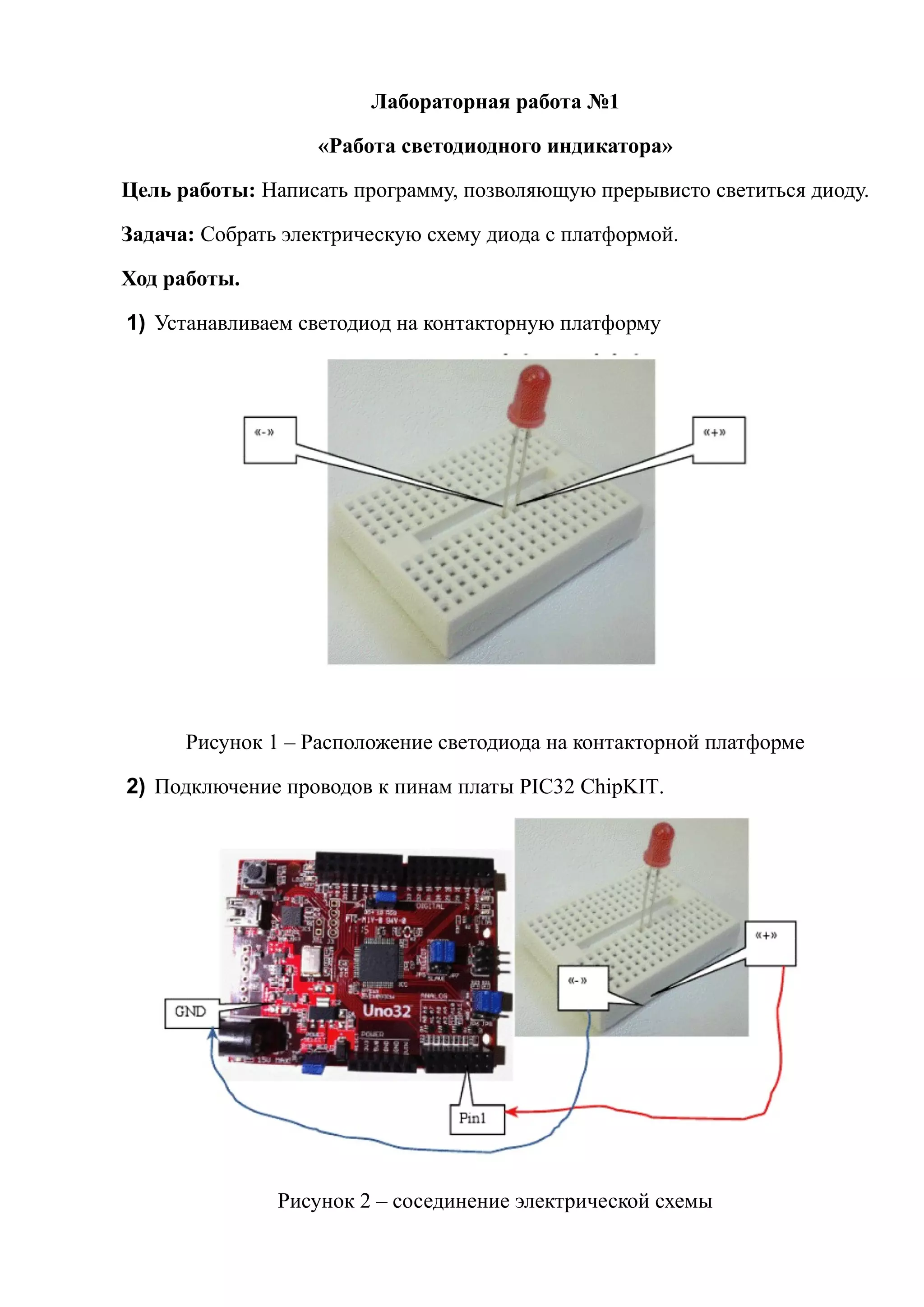 Лабораторная работа №1
«Работа светодиодного индикатора»
Цель работы: Написать программу, позволяющую прерывисто светиться диоду.
Задача: Собрать электрическую схему диода с платформой.
Ход работы.
1) Устанавливаем светодиод на контакторную платформу
Рисунок 1 – Расположение светодиода на контакторной платформе
2) Подключение проводов к пинам платы PIC32 ChipKIT.
Рисунок 2 – сосединение электрической схемы
Строка состояния
 