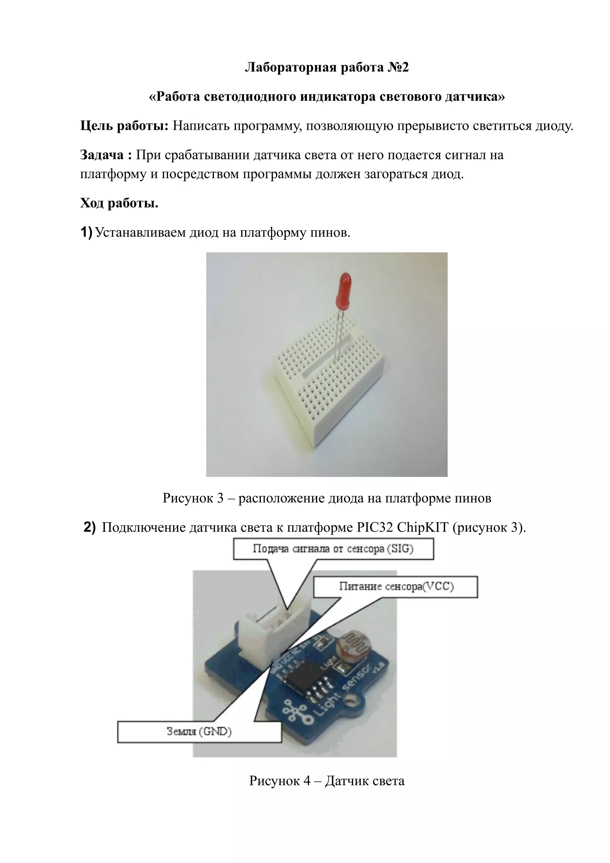Лабораторная работа №2
«Работа светодиодного индикатора светового датчика»
Цель работы: Написать программу, позволяющую прерывисто светиться диоду.
Задача : При срабатывании датчика света от него подается сигнал на
платформу и посредством программы должен загораться диод.
Ход работы.
1)Устанавливаем диод на платформу пинов.
Рисунок 3 – расположение диода на платформе пинов
2) Подключение датчика света к платформе PIC32 ChipKIT (рисунок 3).
Рисунок 4 – Датчик света
 