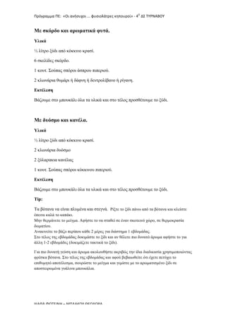 Πρόγραμμα	
  ΠΕ:	
  	
  «Οι	
  ανήσυχοι	
  ...	
  φυσιολάτρες	
  κηπουροί»	
  -­‐	
  4Ο
	
  ΔΣ	
  ΤΥΡΝΑΒΟΥ	
  
ΨΑΘΑ	
  ΦΩΤΕΙΝΗ	
  –	
  ΜΠΛΑΚΟΥ	
  ΘΕΟΔΩΡΑ	
  
Με σκόρδο και αρωµατικά φυτά.
Υλικά
½ λίτρο ξύδι από κόκκινο κρασί.
6 σκελίδες σκόρδο.
1 κουτ. Σούπας σπόροι άσπρου πιπεριού.
2 κλωνάρια θυµάρι ή δάφνη ή δεντρολίβανο ή ρίγανη.
Εκτέλεση
Βάζουµε στο µπουκάλι όλα τα υλικά και στο τέλος προσθέτουµε το ξύδι.
Με δυόσµο και κανέλα.
Υλικά
½ λίτρο ξύδι από κόκκινο κρασί.
2 κλωνάρια δυόσµο
2 ξύλαρακια κανέλας
1 κουτ. Σούπας σπόροι κόκκινου πιπεριού.
Εκτέλεση
Βάζουµε στο µπουκάλι όλα τα υλικά και στο τέλος προσθέτουµε το ξύδι.
Tip:
Τα βότανα να είναι πλυµένα και στεγνά. Ρίξτε το ξίδι πάνω από τα βότανα και κλείστε
έπειτα καλά το καπάκι.
Μην θερµάνετε το µείγµα. Αφήστε το να σταθεί σε έναν σκοτεινό χώρο, σε θερµοκρασία
δωµατίου.
Ανακινείτε το βάζο περίπου κάθε 2 µέρες για διάστηµα 1 εβδοµάδας.
Στο τέλος της εβδοµάδας δοκιµάστε το ξίδι και αν θέλετε πιο δυνατό άρωµα αφήστε το για
άλλη 1-2 εβδοµάδες (δοκιµάζετε τακτικά το ξίδι).
Για πιο δυνατή γεύση και άρωµα ακολουθήστε ακριβώς την ίδια διαδικασία χρησιµοποιώντας
φρέσκα βότανα. Στο τέλος της εβδοµάδας και αφού βεβαιωθείτε ότι έχετε πετύχει το
επιθυµητό αποτέλεσµα, σουρώστε το µείγµα και γεµίστε µε το αρωµατισµένο ξίδι σε
αποστειρωµένα γυάλινα µπουκάλια.
 