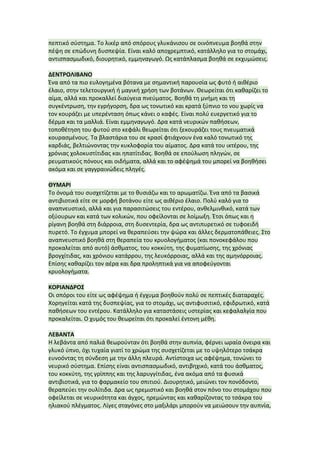 πεπτικό	
  σύστημα.	
  Το	
  λικέρ	
  από	
  σπόρους	
  γλυκάνισου	
  σε	
  οινόπνευμα	
  βοηθά	
  στην	
  
πέψη	
  σε	
  επώδυνη	
  δυσπεψία.	
  Είναι	
  καλό	
  αποχρεμπτικό,	
  κατάλληλο	
  για	
  το	
  στομάχι,	
  
αντισπασμωδικό,	
  διουρητικό,	
  εμμηναγωγό.	
  Ως	
  κατάπλασμα	
  βοηθά	
  σε	
  εκχυμώσεις.	
  
	
  
ΔΕΝΤΡΟΛΙΒΑΝΟ	
  
Ένα	
  από	
  τα	
  πιο	
  ευλογημένα	
  βότανα	
  με	
  σημαντική	
  παρουσία	
  ως	
  φυτό	
  ή	
  αιθέριο	
  
έλαιο,	
  στην	
  τελετουργική	
  ή	
  μαγική	
  χρήση	
  των	
  βοτάνων.	
  Θεωρείται	
  ότι	
  καθαρίζει	
  το	
  
αίμα,	
  αλλά	
  και	
  προκαλλεί	
  διαύγεια	
  πνεύματος.	
  Βοηθά	
  τη	
  μνήμη	
  και	
  τη	
  
συγκέντρωση,	
  την	
  εγρήγορση,	
  δρα	
  ως	
  τονωτικό	
  και	
  κρατά	
  ξύπνιο	
  το	
  νου	
  χωρίς	
  να	
  
τον	
  κουράζει	
  με	
  υπερένταση	
  όπως	
  κάνει	
  ο	
  καφές.	
  Είναι	
  πολύ	
  ευεργετικό	
  για	
  το	
  
δέρμα	
  και	
  τα	
  μαλλιά.	
  Είναι	
  εμμηναγωγό.	
  Δρα	
  κατά	
  νευρικών	
  παθήσεων,	
  
τοποθέτηση	
  του	
  φυτού	
  στο	
  κεφάλι	
  θεωρείται	
  ότι	
  ξεκουράζει	
  τους	
  πνευματικά	
  
κουρασμένους.	
  Τα	
  βλαστάρια	
  του	
  σε	
  κρασί	
  φτιάχνουν	
  ένα	
  καλό	
  τονωτικό	
  της	
  
καρδιάς,	
  βελτιώνοντας	
  την	
  κυκλοφορία	
  του	
  αίματος.	
  Δρα	
  κατά	
  του	
  ικτέρου,	
  της	
  
χρόνιας	
  χολοκυστίτιδας	
  και	
  ηπατίτιδας.	
  Βοηθά	
  σε	
  επούλωση	
  πληγών,	
  σε	
  
ρευματικούς	
  πόνους	
  και	
  οιδήματα,	
  αλλά	
  και	
  το	
  αφέψημά	
  του	
  μπορεί	
  να	
  βοηθήσει	
  
ακόμα	
  και	
  σε	
  γαγγραινώδεις	
  πληγές.	
  
	
  
ΘΥΜΑΡΙ	
  
Το	
  όνομά	
  του	
  συσχετίζεται	
  με	
  το	
  θυσιάζω	
  και	
  το	
  αρωματίζω.	
  Ένα	
  από	
  τα	
  βασικά	
  
αντιβιοτικά	
  είτε	
  σε	
  μορφή	
  βοτάνου	
  είτε	
  ως	
  αιθέριο	
  έλαιο.	
  Πολύ	
  καλό	
  για	
  το	
  
αναπνευστικό,	
  αλλά	
  και	
  για	
  παρασιτώσεις	
  του	
  εντέρου,	
  ανθελμινθικό,	
  κατά	
  των	
  
οξύουρων	
  και	
  κατά	
  των	
  κολικών,	
  που	
  οφείλονται	
  σε	
  λοίμωξη.	
  Έτσι	
  όπως	
  και	
  η	
  
ρίγανη	
  βοηθά	
  στη	
  διάρροια,	
  στη	
  δυσεντερία,	
  δρα	
  ως	
  αντιπυρετικό	
  σε	
  τυφοειδή	
  
πυρετό.	
  Το	
  έγχυμα	
  μπορεί	
  να	
  θεραπεύσει	
  την	
  ψώρα	
  και	
  άλλες	
  δερματοπάθειες.	
  Στο	
  
αναπνευστικό	
  βοηθά	
  στη	
  θεραπεία	
  του	
  κρυολογήματος	
  (και	
  πονοκεφάλου	
  που	
  
προκαλείται	
  από	
  αυτό)	
  άσθματος,	
  του	
  κοκκύτη,	
  της	
  φυματίωσης,	
  της	
  χρόνιας	
  
βρογχίτιδας,	
  και	
  χρόνιου	
  κατάρρου,	
  της	
  λευκόρροιας,	
  αλλά	
  και	
  της	
  αμηνόρροιας.	
  
Επίσης	
  καθαρίζει	
  τον	
  αέρα	
  και	
  δρα	
  προληπτικά	
  για	
  να	
  αποφεύγονται	
  
κρυολογήματα.	
  
	
  
ΚΟΡΙΑΝΔΡΟΣ	
  
Οι	
  σπόροι	
  του	
  είτε	
  ως	
  αφέψημα	
  ή	
  έγχυμα	
  βοηθούν	
  πολύ	
  σε	
  πεπτικές	
  διαταραχές.	
  
Χορηγείται	
  κατά	
  της	
  δυσπεψίας,	
  για	
  το	
  στομάχι,	
  ως	
  αντιφυσιτικό,	
  εφιδρωτικό,	
  κατά	
  
παθήσεων	
  του	
  εντέρου.	
  Κατάλληλο	
  για	
  καταστάσεις	
  υστερίας	
  και	
  κεφαλαλγία	
  που	
  
προκαλείται.	
  Ο	
  χυμός	
  του	
  θεωρείται	
  ότι	
  προκαλεί	
  έντονη	
  μέθη.	
  
	
  
ΛΕΒΑΝΤΑ	
  
Η	
  λεβάντα	
  από	
  παλιά	
  θεωρούνταν	
  ότι	
  βοηθά	
  στην	
  αυπνία,	
  φέρνει	
  ωραία	
  όνειρα	
  και	
  
γλυκό	
  ύπνο,	
  όχι	
  τυχαία	
  γιατί	
  το	
  χρώμα	
  της	
  συσχετίζεται	
  με	
  το	
  υψηλότερο	
  τσάκρα	
  
ευνοόντας	
  τη	
  σύνδεση	
  με	
  την	
  άλλη	
  πλευρά.	
  Αντίστοιχα	
  ως	
  αφέψημα,	
  τονώνει	
  το	
  
νευρικό	
  σύστημα.	
  Επίσης	
  είναι	
  αντισπασμωδικό,	
  αντιβηχικό,	
  κατά	
  του	
  άσθματος,	
  
του	
  κοκκύτη,	
  της	
  γρίππης	
  και	
  της	
  λαρυγγίτιδας,	
  ένα	
  ακόμα	
  από	
  τα	
  φυσικά	
  
αντιβιοτικά,	
  για	
  το	
  φαρμακείο	
  του	
  σπιτιού.	
  Διουρητικό,	
  μειώνει	
  τον	
  πονόδοντο,	
  
θεραπεύει	
  την	
  ουλίτιδα.	
  Δρα	
  ως	
  ηρεμιστικό	
  και	
  βοηθά	
  στον	
  πόνο	
  του	
  στομάχου	
  που	
  
οφείλεται	
  σε	
  νευρικότητα	
  και	
  άγχος,	
  ηρεμώντας	
  και	
  καθαρίζοντας	
  το	
  τσάκρα	
  του	
  
ηλιακού	
  πλέγματος.	
  Λίγες	
  σταγόνες	
  στο	
  μαξιλάρι	
  μπορούν	
  να	
  μειώσουν	
  την	
  αυπνία,	
  
 