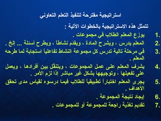 ‫التعاوني‬ ‫التعلم‬ ‫لتنفيذ‬ ‫مقترحة‬ ‫ائسترايتيجية‬
: ‫اليتية‬ ‫بالخطوات‬ ‫الئسترايتيجية‬ ‫هذه‬ ‫يتتمثل‬
1.. ‫مجموعات‬ ‫كفي‬ ‫الطل ب‬ ‫المعلم‬ ‫يوزع‬
2.. ‫إلخ‬ ... ‫أئسئلة‬ ‫ويطرح‬ ، ‫ا‬ً ‫نشاط‬ ‫دم‬َ‫م‬‫ويق‬ ، ‫المادة‬ ‫ويشرح‬ ، ‫يدرس‬ ‫المعلم‬
3.‫طرحه‬ ‫لما‬ ‫ائستجابة‬ ‫ا‬ً ‫يتفاعلي‬ ‫النشاط‬ ‫مجموعة‬ ‫كل‬ ‫يتدرس‬ ‫يتالية‬ ‫مرحلة‬ ‫كفي‬
. ‫المعلم‬
4.‫ويعمل‬ ، ‫أكفرادهها‬ ‫بيهن‬ ‫قهل‬َّ‫ويتن‬ ، ‫المجموعات‬ ‫عمهل‬ ‫علهى‬ ‫المعلهم‬ ‫يشرف‬
. ‫المر‬ ‫لزم‬ ‫إذا‬ ‫مباشر‬ ‫غير‬ ‫بشكل‬ ‫ويتواجيهها‬ ، ‫يتفعيلها‬ ‫على‬
5.‫يتحقق‬ ‫مدى‬ ‫لقياس‬ ‫درئسهوه‬ ‫كفيمها‬ ‫للطل ب‬ ‫ا‬ً ‫يتطهبيقي‬ ‫ا‬ً ‫اختبار‬ ‫المعلهم‬ ‫يجرى‬
. ‫الهداف‬
6.. ‫المجموعة‬ ‫نتيجة‬ ‫إيجاد‬
7.. ‫للمجموعات‬ ‫أو‬ ‫للمجموعة‬ ‫رااجعة‬ ‫يتغذية‬ ‫يتقديم‬
 