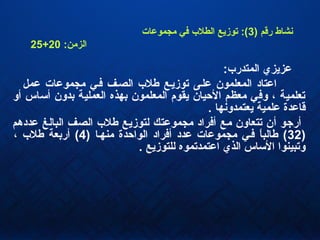 ) ‫رقم‬ ‫نشاط‬3‫مجموعات‬ ‫كفي‬ ‫الطل ب‬ ‫يتوزيع‬ :(
:‫الزمن‬20+25
:‫المتدر ب‬ ‫عزيزي‬
‫عمل‬ ‫مجموعات‬ ‫كفهي‬ ‫الصهف‬ ‫طل ب‬ ‫يتوزيهع‬ ‫علهى‬ ‫المعلمون‬ ‫اعتاد‬
‫أو‬ ‫أئساس‬ ‫بدون‬ ‫العملية‬ ‫بهذه‬ ‫المعلمون‬ ‫يقوم‬ ‫الحيان‬ ‫معظم‬ ‫وكفي‬ ، ‫يتعلمية‬
. ‫يعتمدونها‬ ‫علمية‬ ‫قاعدة‬
‫عددهم‬ ‫البالغ‬ ‫الصف‬ ‫طل ب‬ ‫لتوزيع‬ ‫مجموعتك‬ ‫أكفراد‬ ‫مع‬ ‫يتتعاون‬ ‫أن‬ ‫أراجو‬
)32) ‫منهها‬ ‫الواحدة‬ ‫أكفراد‬ ‫عدد‬ ‫مجموعات‬ ‫كفهي‬ ‫ا‬ً ‫طالب‬ (4، ‫طل ب‬ ‫أربعة‬ (
. ‫للتوزيع‬ ‫اعتمديتموه‬ ‫الذي‬ ‫الئساس‬ ‫ويتبينوا‬
 