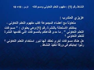 ) ‫رقم‬ ‫النشاط‬1‫ومسوغاته‬ ‫التعاون ي‬ ‫التعلم‬ ‫مفهوم‬ : (: ‫الزمن‬10+10
: ‫المتدرب‬ ‫عزيزي‬
، ‫التعاون ي‬ ‫التعلم‬ ‫مفهوم‬ ‫اكتب‬ ‫المجموعة‬ ‫أعضاء‬ ‫مع‬ ‫ا‬ً ‫متعاون‬
) ‫رقم‬ ‫بالنشرة‬ ‫الستعانة‬ ‫يمكنكم‬1‫مسوغات‬ ” : ‫بعنوان‬ ‫وده ي‬ (
‫النشرة‬ ‫تقدمها‬ ‫الت ي‬ ‫بالمسوغات‬ ‫قناعتكم‬ ‫مدى‬ ‫ما‬ . ” ‫التعاون ي‬ ‫التعلم‬
‫؟‬ ‫التعاون ي‬ ‫للتعلم‬
‫؟‬ ‫التعاون ي‬ ‫التعلم‬ ‫استخدام‬ ‫تبرر‬ ‫أنها‬ ‫تعتقد‬ ‫أخرى‬ ‫مسوغات‬ ‫دهناك‬ ‫دهل‬
. ‫النشاط‬ ‫تنفيذ‬ ‫ورقة‬ ‫ف ي‬ ‫إجابتكم‬ ‫تبوا‬ِّ‫ر‬
 