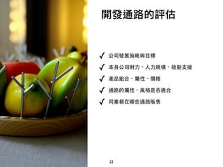 22
開發通路的評估
✓ 公司發展策略與目標
✓ 本身公司財力、人力規模、後勤支
✓ 品組合、屬性、價格
✓ 通路的屬性、風格是否適合
✓ 同業都在哪些通路
 