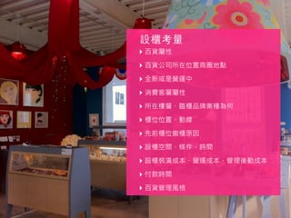‣ 百貨屬性
‣ 百貨公司所在位置商圈地點
‣ 全新或是營運中
‣ 消費客層屬性
‣ 所在樓層、臨櫃品牌業種為何
‣ 櫃位位置、動線
‣ 先前櫃位撤櫃原因
‣ 設櫃空間、條件、時間
‣ 設櫃裝潢成本、營運成本、管理後勤成本
‣ 付款時間
‣ 百貨管理風格
設櫃考量
 
