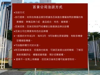 29
百貨公司洽談方式
‣洽談方式
-自行提案：依照自身產品類別根據各百貨適合樓層詢問該樓層的負
責樓館，準備品牌介紹、產品組合、特色、營業額。
-百貨招商：百貨招商部門或樓館主動邀請品牌去設櫃
‣百貨公司也需要有特色的品牌櫃
‣一般簽約半年或1年，每年3月、9月為櫃位更替調整，有較多機會
空櫃進駐機會。
‣可由臨時櫃方式試水溫。
‣新百貨機會較多，但風險也較高，可請百貨提出說明簡報，了解百
貨對商圈評估、樓層經營規劃、預計招募鄰櫃。
‣ 提案不一定馬上有機會，但百貨日後有空櫃可能會想到你。
 