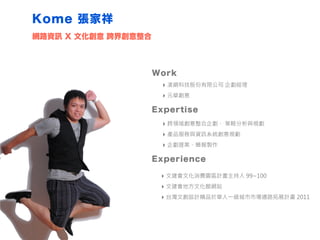 Kome 張家祥
Work
‣ 凌網科技股份有限公司 企劃經理
‣ 元華創意
Expertise
‣ 跨領域創意整合企劃、 策略分析與規劃
‣ 產品服務與資訊系統創意規劃
‣ 企劃提案、簡報製作
網路資訊 X 文化創意 跨界創意整合
Experience
‣ 文建會文化消費園區計畫主持人 99~100
‣ 文建會地方文化館網站
‣ 台灣文創設計精品於華人一級城市市場通路拓展計畫 2011
 