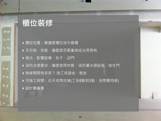 31
‣ 櫃位位置：靠牆壁櫃位或中島櫃
‣ 天花板、地板、牆壁是否要重做或沿用現有
‣ 燈光、配電設備、柱子、店門
‣ 消防法規要求：牆壁使用材質、消防灑水頭設施、逃生門
‣ 裝修期間有多長？ 施工保證金、租金
‣ 可施工時間：白天或閉店後(工班8點到5點、夜間費用高)
‣ 設計圖審圖
櫃位裝修
 