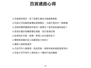 33
百貨通路心得
‣ 百貨競爭激烈，為了差異化會找文創產業進駐
‣ 百貨公司找廠商進櫃就是要獲利，文創只是其中一個業種
‣ 招商與實際樓管是否是同一個單位？是否能給廠商協助？
‣ 是有計畫的做樓面櫃位規劃，或只是填空隔
‣ 能提供的行銷、宣傳、管理上的支援有多少
‣ 樓管對經營的投入能量與能力有多少
‣ 樓管人員更替頻率
‣ 花在門市人員管理、商品控管、帳務等瑣碎雜務是更多的
‣ 百貨公司平常日人潮有多少？購物行為的轉換
 