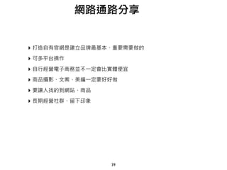 39
網路通路分享
‣ 打造自有官網是建立品牌最基本、重要需要做的
‣ 可多平台操作
‣ 自行經營電子商務並不一定會比實體便宜
‣ 商品攝影、文案、美編一定要好好做
‣ 要讓人找的到網站、商品
‣ 長期經營社群、留下印象
 