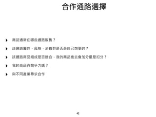 ‣ 商品通常在哪些通路販售？
‣ 該通路屬性、風格、消費群是否是自己想要的？
‣ 該通路商品組成是否適合，我的商品進去會加分還是扣分？
‣ 我的商品有競爭力嗎？
‣ 與不同產業尋求合作
42
合作通路選擇
 