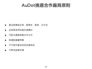 ‣ 產品具備設計感、創意性、質感、文化性
‣ 品項是我們知道怎樣賣的
‣ 可配合通路銷售合作方式
‣ 無通路重疊問題
‣ 不可是仿冒品或低品質商品
‣ 可帶來銷售利潤
43
AuDot挑選合作廠商原則
 