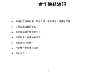 ‣ 準備自己品牌故事、商品介紹、產品價格，讓通路了解
‣ 了解各通路費用模式
‣ 商品經銷價空間有多少？
‣ 商品銷售、後續補貨流程
‣ 商品貨款付款條件
‣ 合約雙方配合義務內容
‣ 簽約合作
44
合作通路洽談
 