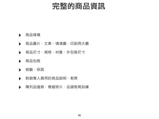‣ 商品條碼
‣ 商品圖片、文案、情境圖、印刷用大圖
‣ 商品尺寸、規格、材質、外包裝尺寸
‣ 商品包裝
‣ 檢驗、保固
‣ 對銷售人員用的商品說明、教育
‣ 陳列品道具、模擬照片、店頭教育訓練
45
完整的商品資訊
 