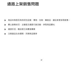 ‣ 商品本身是否有良好的品質、價格、包裝、輔宣品，讓店家更容易販售。
‣ 關心銷售狀況，主動配合通路行銷活動，爭取商品曝光
‣ 適度折扣、贈品吸引消費者購買
‣ 注意產品生命週期、同類商品競爭
47
通路上架銷售問題
 