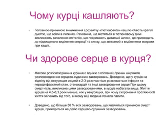 Чому курці кашляють?
• Головною причиною виникнення і розвитку «тютюнового» кашлю стають краплі
дьогтю, що осіли в легенях. Речовини, що містяться в тютюновому димі
викликають запалення епітелію, що покривають дихальні шляхи, це призводить
до підвищеного виділення секреції та слизу, що зв'язаний з виділенням мокроти
при кашлі.
• Масове розповсюдження куріння є однією з головних причин широкого
розповсюдження серцево-судинних захворювань. Доведено, що у курців на
відміну від некурящих людей в 2-3 рази частіше розвивається інфаркт та
передінфарктний стан, стенокардія та інші захворювання серця При цьому
смертність, викликана цими захворюваннями, в курців набагато вища. Життя
курців на 4,6-8,3 роки менше, ніж у некурящих, при чому скорочення протяжності
життя залежить від того, в якому віці людина почала палити.
• Доведено, що більше 50 % всіх захворювань, що являються причиною смерті
курців, приходиться на долю серцево-судинних захворювань
Чи здорове серце в курця?
 