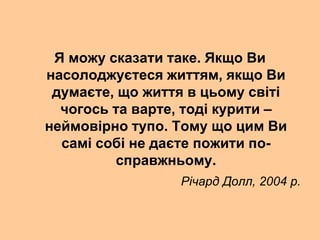 Я можу сказати таке. Якщо Ви
насолоджуєтеся життям, якщо Ви
думаєте, що життя в цьому світі
чогось та варте, тоді курити –
неймовірно тупо. Тому що цим Ви
самі собі не даєте пожити по-
справжньому.
Річард Долл, 2004 р.
 