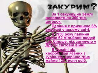 За 1 секунду на Землі
випалюється 300 тис.
цигарок.
Паління є причиною 6%
смертей у всьому світі.
З 1950 року паління
вбило 62 мільйони людей
і це більше, ніж загинуло у
Другій світовій війні.
В Україні від
хвороб, пов’язаних з
курінням, щорічно гине
майже 120 тисяч осіб.
 