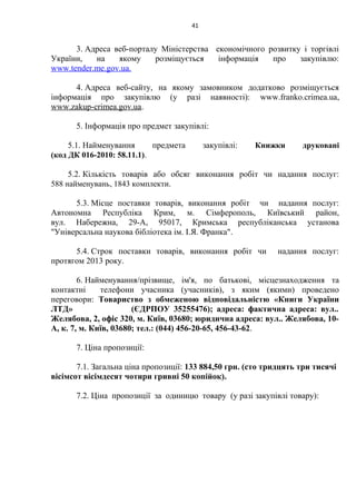 41
3. Адреса веб-порталу Міністерства економічного розвитку і торгівлі
України, на якому розміщується інформація про закупівлю:
www.tender.me.gov.ua.
4. Адреса веб-сайту, на якому замовником додатково розміщується
інформація про закупівлю (у разі наявності): www.franko.crimea.ua,
www.zakup-crimea.gov.ua.
5. Інформація про предмет закупівлі:
5.1. Найменування предмета закупівлі: Книжки друковані
(код ДК 016-2010: 58.11.1).
5.2. Кількість товарів або обсяг виконання робіт чи надання послуг:
588 найменувань, 1843 комплекти.
5.3. Місце поставки товарів, виконання робіт чи надання послуг:
Автономна Республіка Крим, м. Сімферополь, Київський район,
вул. Набережна, 29-А, 95017, Кримська республіканська установа
"Універсальна наукова бібліотека ім. І.Я. Франка".
5.4. Строк поставки товарів, виконання робіт чи надання послуг:
протягом 2013 року.
6. Найменування/прізвище, ім'я, по батькові, місцезнаходження та
контактні телефони учасника (учасників), з яким (якими) проведено
переговори: Товариство з обмеженою відповідальністю «Книги України
ЛТД» (ЄДРПОУ 35255476); адреса: фактична адреса: вул..
Желябова, 2, офіс 320, м. Київ, 03680; юридична адреса: вул.. Желябова, 10-
А, к. 7, м. Київ, 03680; тел.: (044) 456-20-65, 456-43-62.
7. Ціна пропозиції:
7.1. Загальна ціна пропозиції: 133 884,50 грн. (сто тридцять три тисячі
вісімсот вісімдесят чотири гривні 50 копійок).
7.2. Ціна пропозиції за одиницю товару (у разі закупівлі товару):
 