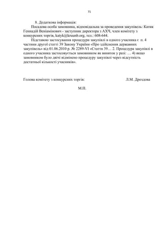 71
8. Додаткова інформація:
Посадова особа замовника, відповідальна за проведення закупівель: Катик
Геннадій Веніамінович - заступник директора з АХЧ, член комітету з
конкурсних торгів, katyk@kruunb.org, тел.: 608-644.
Підставою застосування процедури закупівлі в одного учасника є п. 4
частини другої статті 39 Закону України «Про здійснення державних
закупівель» від 01.06.2010 р. № 2289-VI «Стаття 39… 2. Процедура закупівлі в
одного учасника застосовується замовником як виняток у разі: … 4) якщо
замовником було двічі відмінено процедуру закупівлі через відсутність
достатньої кількості учасників».
Голова комітету з конкурсних торгів: Л.М. Дроздова
М.П.
 