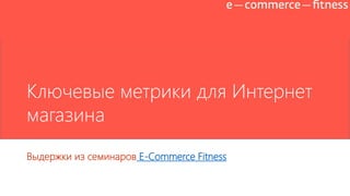 Ключевые метрики для Интернет
магазина
Выдержки из семинаров E-Commerce Fitness (seminars.e-c-f.ru)
 
