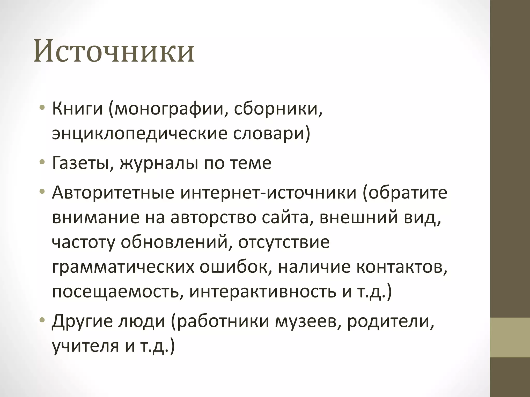 Источники
• Книги (монографии, сборники,
энциклопедические словари)
• Газеты, журналы по теме
• Авторитетные интернет-источники (обратите
внимание на авторство сайта, внешний вид,
частоту обновлений, отсутствие
грамматических ошибок, наличие контактов,
посещаемость, интерактивность и т.д.)
• Другие люди (работники музеев, родители,
учителя и т.д.)
 