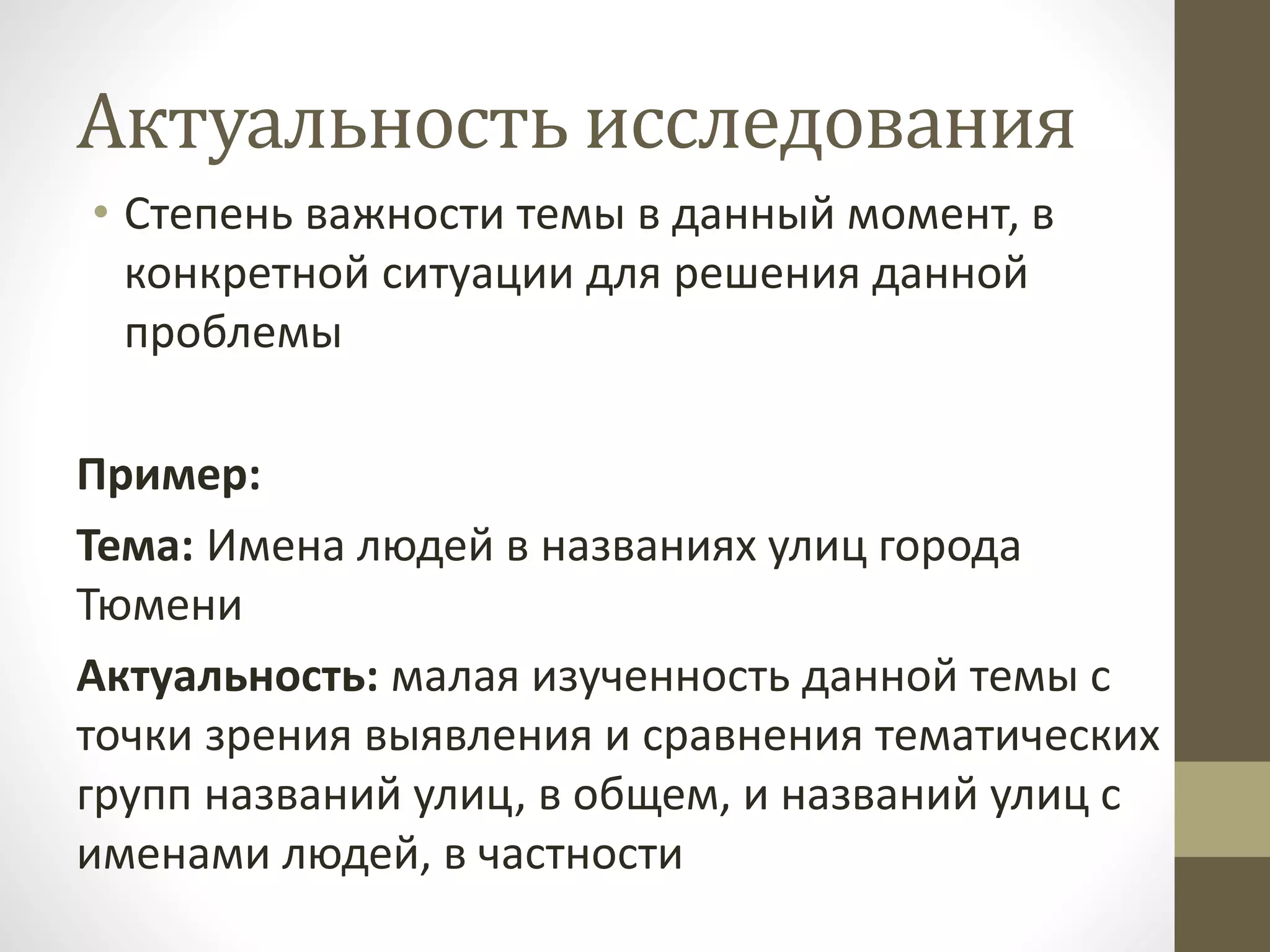 Актуальность исследования
• Степень важности темы в данный момент, в
конкретной ситуации для решения данной
проблемы
Пример:
Тема: Имена людей в названиях улиц города
Тюмени
Актуальность: малая изученность данной темы с
точки зрения выявления и сравнения тематических
групп названий улиц, в общем, и названий улиц с
именами людей, в частности
 