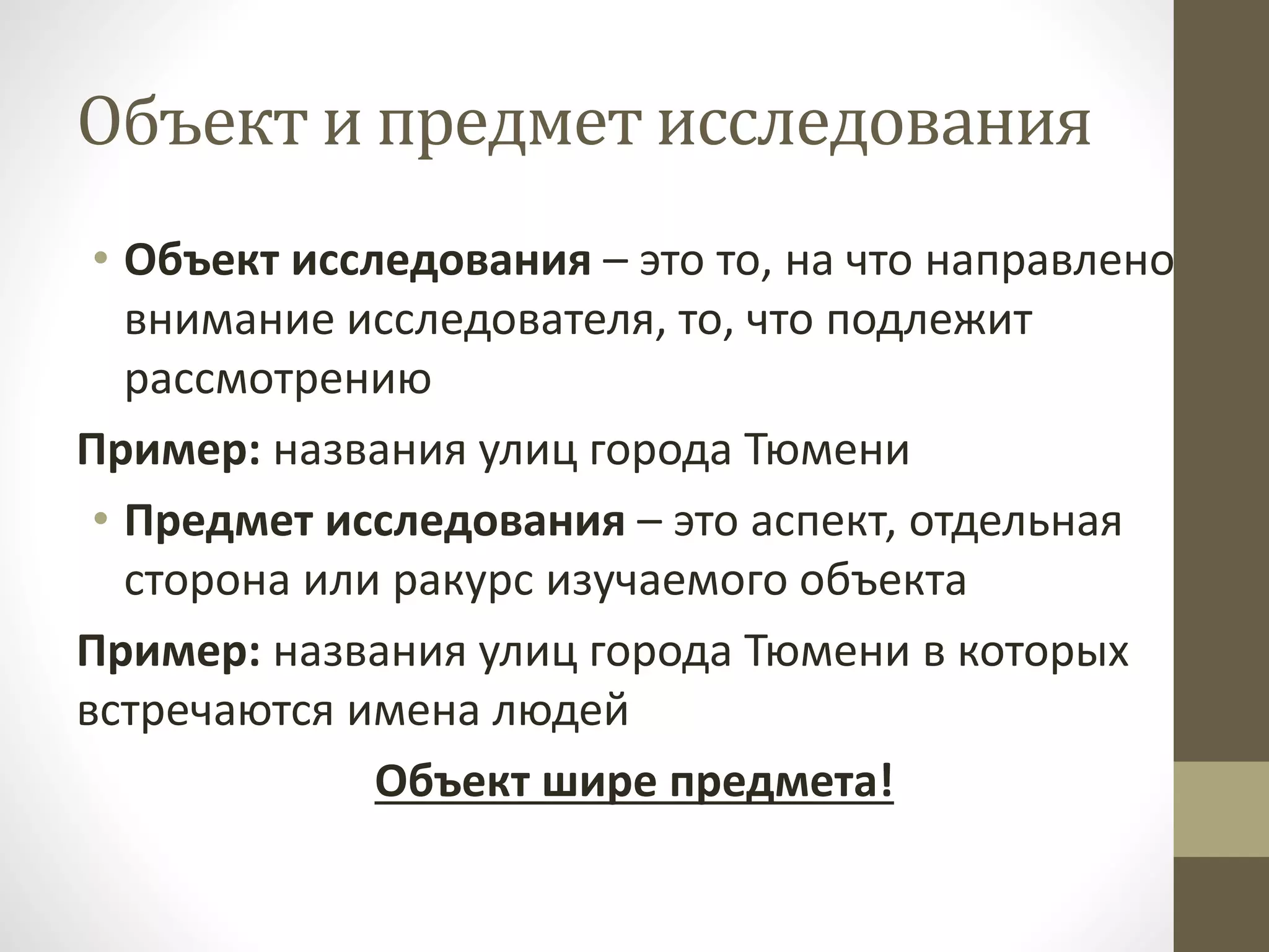 Объект и предмет исследования
• Объект исследования – это то, на что направлено
внимание исследователя, то, что подлежит
рассмотрению
Пример: названия улиц города Тюмени
• Предмет исследования – это аспект, отдельная
сторона или ракурс изучаемого объекта
Пример: названия улиц города Тюмени в которых
встречаются имена людей
Объект шире предмета!
 