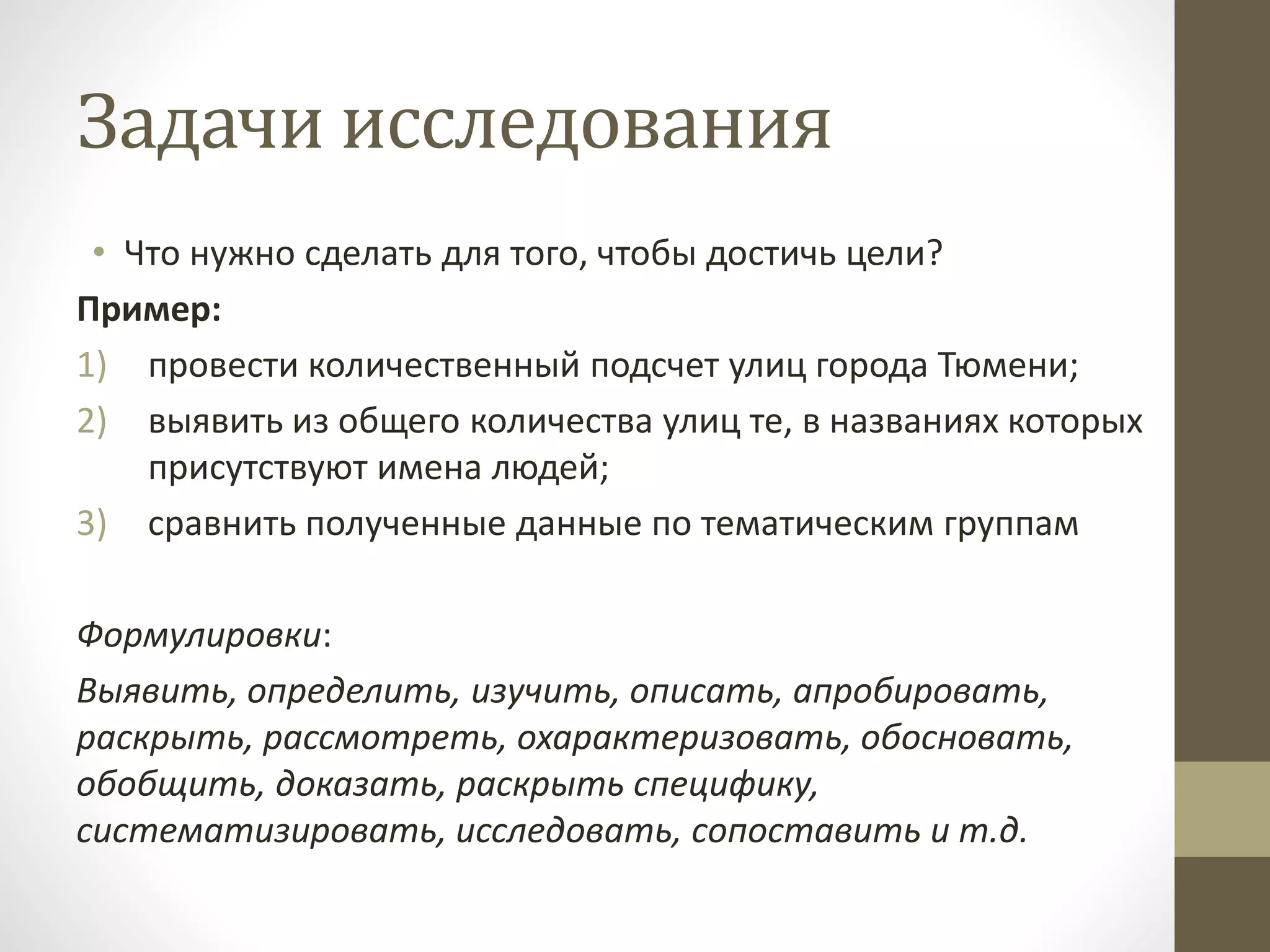 Задачи исследования
• Что нужно сделать для того, чтобы достичь цели?
Пример:
1) провести количественный подсчет улиц города Тюмени;
2) выявить из общего количества улиц те, в названиях которых
присутствуют имена людей;
3) сравнить полученные данные по тематическим группам
Формулировки:
Выявить, определить, изучить, описать, апробировать,
раскрыть, рассмотреть, охарактеризовать, обосновать,
обобщить, доказать, раскрыть специфику,
систематизировать, исследовать, сопоставить и т.д.
 