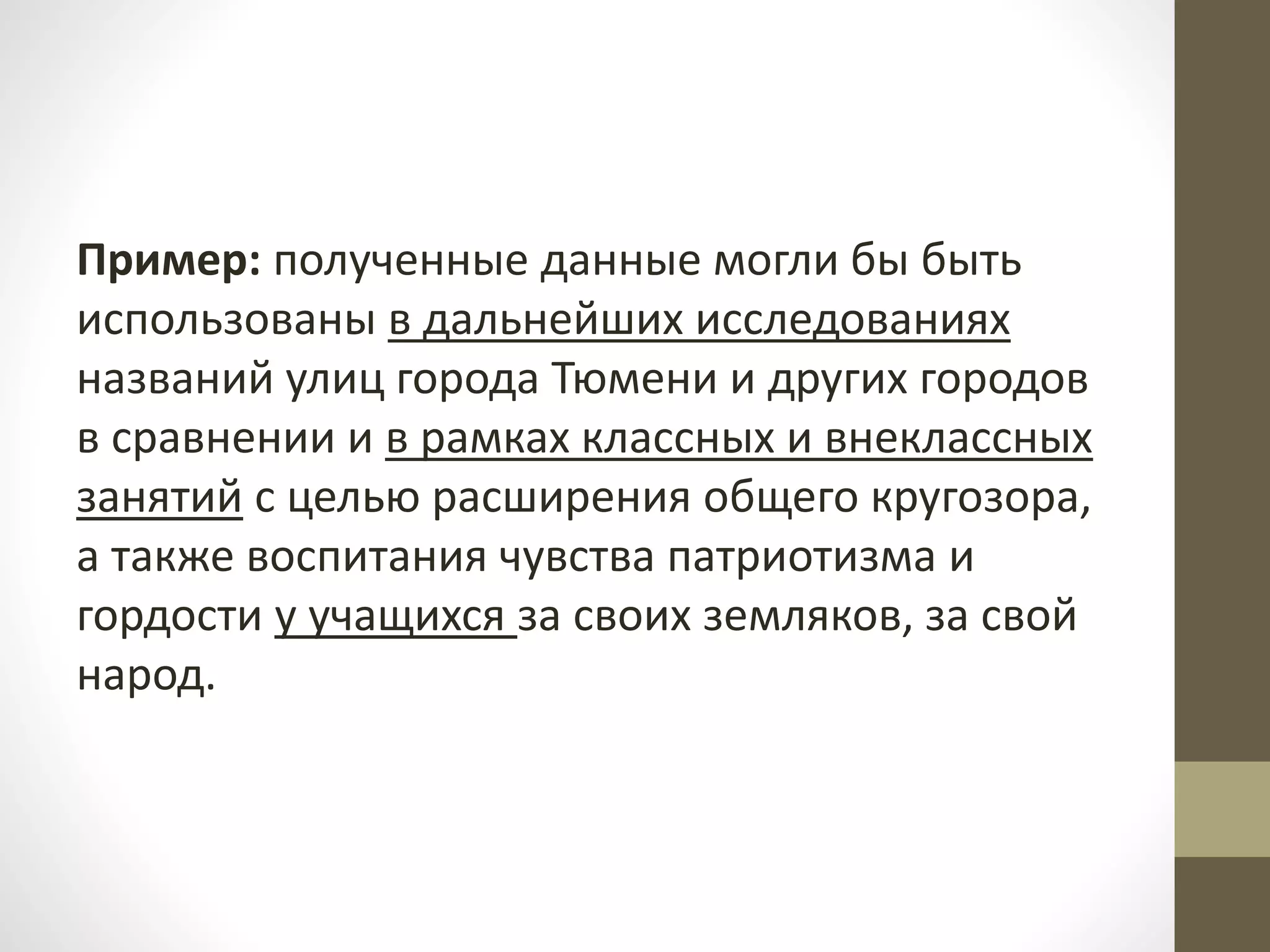 Пример: полученные данные могли бы быть
использованы в дальнейших исследованиях
названий улиц города Тюмени и других городов
в сравнении и в рамках классных и внеклассных
занятий с целью расширения общего кругозора,
а также воспитания чувства патриотизма и
гордости у учащихся за своих земляков, за свой
народ.
 