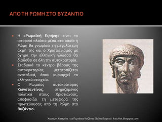  Η «Ρωμαΰκή Ειρήνη» εύναι το
ιςτορικό πλαύςιο μϋςα ςτο οπούο η
Ρώμη θα γνωρύςει τη μεγαλύτερη
ακμό τησ και ο Χριςτιανιςμόσ με
όχημα την ελληνικό γλώςςα θα
διαδοθεύ ςε όλη την αυτοκρατορύα.
 ΢ταδιακϊ το κϋντρο βϊρουσ τησ
αυτοκρατορύασ μετατοπύζεται
ανατολικϊ, όπου κυριαρχεύ το
ελληνικό ςτοιχεύο.
 Ο Ρωμαύοσ αυτοκρϊτορασ
Κωνςταντίνοσ, ςτηριζόμενοσ
πολιτικϊ ςτουσ Χριςτιανούσ,
αποφαςύζει τη μεταφορϊ τησ
πρωτεύουςασ από τη Ρώμη ςτο
Βυζάντιο.
Χιωτϋρη Κατερύνα - 1ο Γυμνϊςιο Κοζϊνησ (Βαλταδώρειο) katchiot.blogspot.com
 