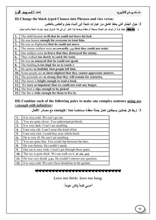 
73
II) Change the black typed Clauses into Phrases and vice versa:
2(‫ﺒﺎﻟﻌﻜﺱ‬ ‫ﻭﺍﻟﻌﻜﺱ‬ ٍ‫ل‬‫ﻤ‬‫ﺠ‬ ِ‫ﻩ‬‫ﺃﺸﺒﺎ‬ ‫ﺇﻟﻰ‬ ٍ‫ﺔ‬‫ﺘﺎﺒﻌ‬ ٍ‫ﺕ‬‫ﻋﺒﺎﺭﺍ‬ ‫ﻤﻥ‬ ٍ‫ﻕ‬‫ﻏﺎﻤ‬ ٍ‫ﻁ‬‫ﺒﺨ‬ ‫ﺍﻟﺘﻲ‬ ‫ﻤل‬‫ﺠ‬‫ﺍﻟ‬ ‫ل‬‫ﻭ‬‫ﺤ‬:
|‫ﺍﻟﺤل‬ ‫ﺘﺒﺩﺃ‬ ‫ﻭﺒﻌﺩﻫﺎ‬ ‫ﹼﺩﺓ‬‫ﻘ‬‫ﻌ‬‫ﻤ‬ ‫ﺃﻡ‬ ‫ﺒﺴﻴﻁﺔ‬ ‫ﻠﺔ‬‫ﻤ‬‫ﺍﻟﺠ‬ ‫ﻫل‬ ‫ﺘﻌﺭﻑ‬ ‫ﺃﻥ‬ ‫ﹰ‬‫ﻻ‬‫ﺃﻭ‬ ‫ﻋﻠﻴﻙ‬)‫ﻤل‬‫ﺠ‬ ِ‫ﻩ‬‫ﻭﺃﺸﺒﺎ‬ ‫ﺘﺎﺒﻌﺔ‬ ‫ﻋﺒﺎﺭﺍﺕ‬ ‫ﺘﻭﺠﺩ‬ ‫ﺍﻟﺴﺅﺍل‬ ‫ﻫﺫﺍ‬ ‫ﻓﻲ‬ ‫ﺃﻱ‬.(
1. The child became so ill that he could not leave his bed.
2. He was honest enough for everyone to trust him.
3. He was so frightened that he could not move.
4. The enemy soldiers were so cowardly ‫ﺠﺒﺎﻥ‬ that they could not resist.
5. Our soldiers were so brave that they destroyed the enemy.
6. They walked too slowly to catch the train.
7. He was so annoyed that he could not speak.
8. The building is too high for us to reach it.
9. He spoke so foolishly that people left him.
10. Some people are so short-slighted that they cannot appreciate matters.
11. The pyramids are so strong that they will remain for centuries.
12. The moon is bright enough to read a book.
13. We were so impatient that we could not wait any longer.
14. The fruit is ripe enough to be picked.
15. The flat is wide enough for them to live in.
III) Combine each of the following pairs to make one complex sentence using too
/ enough with infinitives:
3(‫ﹰ‬‫ﺎ‬‫ﻤﺴﺘﺨﺩﻤ‬ ‫ﹼﺩﺓ‬‫ﻘ‬‫ﻤﻌ‬ ‫ﻤﻠﺔ‬‫ﺠ‬ ‫ﻟﻌﻤل‬ ‫ﺒﺴﻴﻁﺘﻴﻥ‬ ‫ﻤﻠﺘﻴﻥ‬‫ﺠ‬ ‫ﻜل‬ ‫ﺍﺭﺒﻁ‬enough / too‫ﺍﻷﻓﻌﺎل‬ ‫ﻤﺼﺎﺩﺭ‬ ‫ﻤﻊ‬:
1. It is very cold. We can’t go out.
2. You are quite clever. You understand perfectly.
3. It is very dark. I can’t see anything.
4. I am very old. I can’t wear this kind of hat.
5. I am very rich. I could buy your whole hotel.
6. He is very ill. He can’t eat anything.
7. You are quite thin. You could slip between the bars.
8. He was furious. He couldn’t speak.
9. Our car is very wide. I won’t get through those gates.
10. The ice is quite thick. We can walk on it. (it ‫ﺤﺫﻑ‬ ‫)ﻴﻤﻜﻥ‬
11. He was very drunk ‫ﺴﻜﺭﺍﻥ‬. He couldn’t answer any question.
12. It is very cold. We can’t have breakfast in the garden.
Love me little, love me long.

 