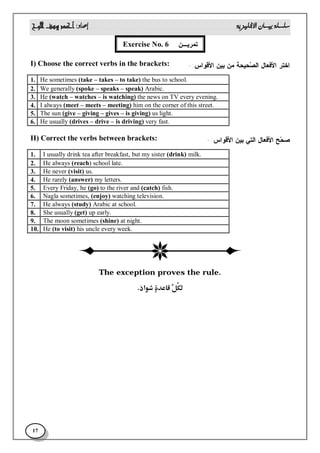 
17
‫ﺘﻤﺭﻴـﻥ‬Exercise No. 6
‫ﺍﺨﺘﺭ‬‫ﺍﻷﻓﻌﺎل‬‫ﺍﻷﻗﻭﺍﺱ‬ ‫ﺒﻴﻥ‬ ‫ﻤﻥ‬ ‫ﺤﻴﺤﺔ‬‫ﺼ‬‫ﺍﻟ‬:-I) Choose the correct verbs in the brackets:
He sometimes (take – takes – to take) the bus to school.1.
We generally (spoke – speaks – speak) Arabic.2.
He (watch – watches – is watching) the news on TV every evening.3.
I always (meet – meets – meeting) him on the corner of this street.4.
The sun (give – giving – gives – is giving) us light.5.
He usually (drives – drive – is driving) very fast.6.
‫ﺤ‬‫ﺼ‬‫ﺢ‬‫ﺍﻷﻓﻌﺎل‬‫ﺍﻟﺘﻲ‬‫ﺍﻷﻗﻭﺍﺱ‬ ‫ﺒﻴﻥ‬:-II) Correct the verbs between brackets:
I usually drink tea after breakfast, but my sister (drink) milk.1.
He always (reach) school late.2.
He never (visit) us.3.
He rarely (answer) my letters.4.
Every Friday, he (go) to the river and (catch) fish.5.
Nagla sometimes, (enjoy) watching television.6.
He always (study) Arabic at school.7.
She usually (get) up early.8.
The moon sometimes (shine) at night.9.
He (to visit) his uncle every week.10.
The exception proves the rule. 
 
 
 
 
 
 
 
 