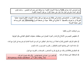 ‫حوالى‬ ‫الماء‬ ‫امتصاص‬ ‫يتم‬98%‫الطبيعى‬ ‫الدم‬ ‫حجم‬ ‫على‬ ‫يحافظ‬ ‫مما‬ ‫الكلوية‬ ‫األنبيبات‬ ‫بواسطة‬.‫يكو‬ ‫وعندما‬‫ن‬
‫الكلوية‬ ‫األنبيبات‬ ‫قبل‬ ‫من‬ ‫اإلفراز‬ ‫عملية‬ ‫على‬ ‫دليل‬ ‫هذا‬ ‫البول‬ ‫فى‬ ‫عالى‬ ‫المادة‬ ‫تركيز‬.
‫الكلوية‬ ‫األنبيبات‬ ‫خاليا‬ ‫قبل‬ ‫من‬ ‫صرفها‬ ‫يتم‬ ‫طاقة‬ ‫إلى‬ ‫تحتاج‬ ‫اإلمتصاص‬ ‫و‬ ‫اإلفراز‬ ‫وعملية‬(‫عملية‬ ‫بينما‬
‫الدم‬ ‫ضغط‬ ‫ان‬ ‫حيث‬ ‫طاقة‬ ‫الى‬ ‫تحتاج‬ ‫ال‬ ‫بالتصفية‬ ‫يعرف‬ ‫ما‬ ‫او‬ ‫الغربلة‬(35mmHg)‫يساعد‬ ‫الذى‬ ‫هو‬
‫الغربلة‬ ‫عملية‬ ‫على‬
‫للكلي‬ ‫األخرى‬ ‫الوظائف‬ ‫ومن‬‫ة‬
2‫ف‬ ‫خروجه‬ ‫يتم‬ ‫العادية‬ ‫النسبة‬ ‫عن‬ ‫الدم‬ ‫فى‬ ‫الجلكوز‬ ‫لسكر‬ ‫زيادة‬ ‫اى‬ ‫فمثال‬ ‫للبالزما‬ ‫الكميائي‬ ‫التركيب‬ ‫تنظيم‬ ‫ـ‬‫الماء‬ ‫مع‬ ‫البول‬ ‫ى‬
1‫ال‬ ‫مثل‬ ‫الغذائى‬ ‫التمثيل‬ ‫عمليات‬ ‫مخلفات‬ ‫من‬ ‫الضارة‬ ‫المواد‬ ‫و‬ ‫الزائدة‬ ‫األمالح‬ ‫من‬ ‫الجسم‬ ‫تخليص‬ ‫ـ‬‫بولينا‬
3‫للجسم‬ ‫الماء‬ ‫و‬ ‫الصوديوم‬ ‫كلوريد‬ ‫و‬ ‫كالجلكوز‬ ‫الجسم‬ ‫يحتاجها‬ ‫التى‬ ‫المواد‬ ‫إعادة‬ ‫ـ‬
4‫فى‬ ‫التحكم‬ ‫ـ‬PH‫البول‬ ‫مع‬ ‫الكبريت‬ ‫و‬ ‫الفوسفات‬ ‫و‬ ‫األحماض‬ ‫طرح‬ ‫طريق‬ ‫عن‬ ‫وذلك‬ ‫للدم‬
5‫ثابتا‬ ‫الدم‬ ‫ضغط‬ ‫على‬ ‫المحافظة‬ ‫ـ‬.6‫فيتامين‬ ‫تنشيط‬ ‫فى‬ ‫هاما‬ ‫دورا‬ ‫تلعب‬ ‫ـ‬D3‫المركب‬ ‫بتحويل‬ ‫وذلك‬
25,hydroxy chole calciferol ‫إلى‬ 1,25 ( OH)2 CC
 