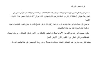 ‫اليوريك‬ ‫إفرازحامض‬
‫العال‬ ‫األيض‬ ‫لمعدل‬ ‫نتيجة‬ ‫الحامض‬ ‫من‬ ‫العالية‬ ‫الكمية‬ ‫هذه‬ ‫يفرز‬ ‫و‬ ‫الزواحف‬ ‫من‬ ‫مورثة‬ ‫الطيور‬ ‫فى‬ ‫اليوريك‬ ‫حامض‬‫فى‬ ‫ى‬
‫حوالى‬ ‫الطيوريمثل‬60.0%‫حوالى‬ ‫الكلية‬ ‫وتفرز‬ ، ‫الكلية‬ ‫النيترجين‬ ‫كمية‬ ‫من‬ ‫اكثر‬ ‫او‬87‫ـ‬93%‫األنبيبات‬ ‫خالل‬ ‫من‬ ‫منه‬
‫الكلوية‬
‫الماء‬ ‫فى‬ ‫يذوب‬ ‫ال‬ ‫إلنه‬ ‫الماء‬ ‫من‬ ‫عالية‬ ‫كمية‬ ‫إلى‬ ‫يحتاج‬ ‫ال‬(‫الماء‬ ‫فى‬ ‫الذوبان‬ ‫قليل‬)‫ل‬ ‫الطيور‬ ‫تحتاج‬ ‫ال‬ ‫بالتالى‬‫حيث‬ ‫بولية‬ ‫مثانه‬
‫بالثدييات‬ ‫مقارنة‬ ‫جدا‬ ‫قليلة‬ ‫المفرزة‬ ‫الماء‬ ‫كمية‬ ‫ان‬.
‫وهو‬ ‫الثدييات‬ ‫مثل‬ ‫اليوريا‬ ‫دورة‬ ‫التمتلك‬ ‫الطيور‬ ‫ان‬ ‫حيث‬ ‫األمونيا‬ ‫من‬ ‫الكبد‬ ‫فى‬ ‫اليوريك‬ ‫حمض‬ ‫يتكون‬‫بيضاء‬ ‫مادة‬
‫المميز‬ ‫األبيض‬ ‫اللون‬ ‫الطيور‬ ‫لبول‬ ‫تعطى‬ ‫التى‬ ‫وهى‬ ‫الصقة‬
‫األمينية‬ ‫األحماض‬ ‫هدم‬ ‫من‬ ‫يأتى‬ ‫النيتروجين‬ ‫معظم‬Deamination‫على‬ ‫النيتروجين‬ ‫هذا‬ ‫خروج‬ ‫و‬‫اليوريك‬ ‫حامض‬ ‫هيئة‬.
 