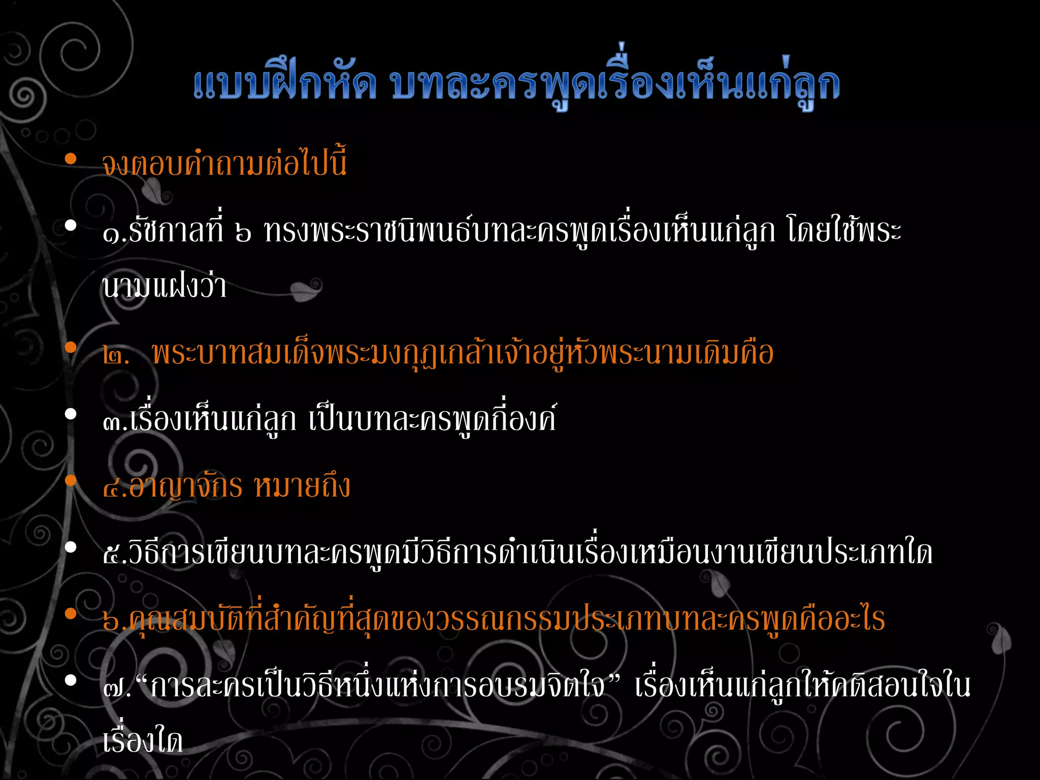 • จงตอบคาถามต่อไปนี้
• ๑.รัชกาลที่ ๖ ทรงพระราชนิพนธ์บทละครพูดเรื่องเห็นแก่ลูก โดยใช้พระ
นามแฝงว่า
• ๒. พระบาทสมเด็จพระมงกุฎเกล้าเจ้าอยู่หัวพระนามเดิมคือ
• ๓.เรื่องเห็นแก่ลูก เป็นบทละครพูดกี่องค์
• ๔.อาญาจักร หมายถึง
• ๕.วิธีการเขียนบทละครพูดมีวิธีการดาเนินเรื่องเหมือนงานเขียนประเภทใด
• ๖.คุณสมบัติที่สาคัญที่สุดของวรรณกรรมประเภทบทละครพูดคืออะไร
• ๗.“การละครเป็นวิธีหนึ่งแห่งการอบรมจิตใจ” เรื่องเห็นแก่ลูกให้คติสอนใจใน
เรื่องใด
 
