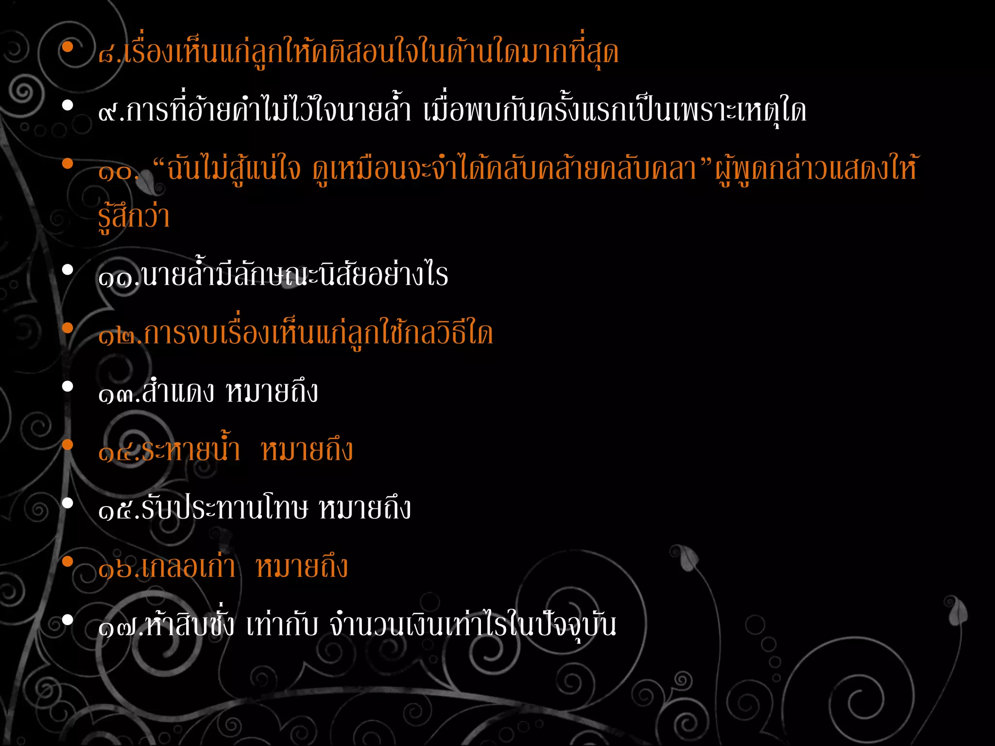 • ๘.เรื่องเห็นแก่ลูกให้คติสอนใจในด้านใดมากที่สุด
• ๙.การที่อ้ายคาไม่ไว้ใจนายล้า เมื่อพบกันครั้งแรกเป็นเพราะเหตุใด
• ๑๐. “ฉันไม่สู้แน่ใจ ดูเหมือนจะจาได้คลับคล้ายคลับคลา”ผู้พูดกล่าวแสดงให้
รู้สึกว่า
• ๑๑.นายล้ามีลักษณะนิสัยอย่างไร
• ๑๒.การจบเรื่องเห็นแก่ลูกใช้กลวิธีใด
• ๑๓.สาแดง หมายถึง
• ๑๔.ระหายน้า หมายถึง
• ๑๕.รับประทานโทษ หมายถึง
• ๑๖.เกลอเก่า หมายถึง
• ๑๗.ห้าสิบชั่ง เท่ากับ จานวนเงินเท่าไรในปัจจุบัน
 