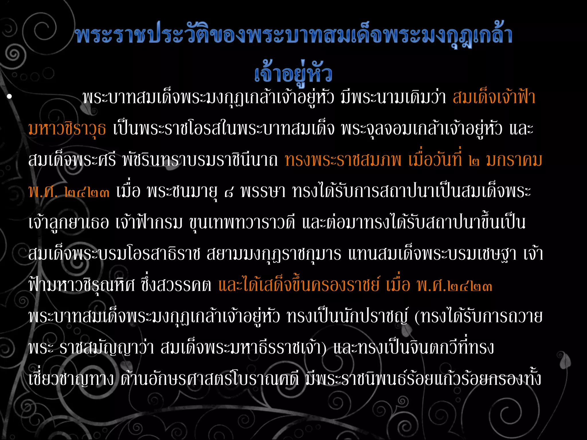 • พระบาทสมเด็จพระมงกุฎเกล้าเจ้าอยู่หัว มีพระนามเดิมว่า สมเด็จเจ้าฟ้ า
มหาวชิราวุธ เป็นพระราชโอรสในพระบาทสมเด็จ พระจุลจอมเกล้าเจ้าอยู่หัว และ
สมเด็จพระศรี พัชรินทราบรมราชินีนาถ ทรงพระราชสมภพ เมื่อวันที่ ๒ มกราคม
พ.ศ. ๒๔๒๓ เมื่อ พระชนมายุ ๘ พรรษา ทรงได้รับการสถาปนาเป็นสมเด็จพระ
เจ้าลูกยาเธอ เจ้าฟ้ ากรม ขุนเทพทวาราวดี และต่อมาทรงได้รับสถาปนาขึ้นเป็น
สมเด็จพระบรมโอรสาธิราช สยามมงกุฎราชกุมาร แทนสมเด็จพระบรมเชษฐา เจ้า
ฟ้ ามหาวชิรุณหิศ ซึ่งสวรรคต และได้เสด็จขึ้นครองราชย์ เมื่อ พ.ศ.๒๔๒๓
พระบาทสมเด็จพระมงกุฎเกล้าเจ้าอยู่หัว ทรงเป็นนักปราชญ์ (ทรงได้รับการถวาย
พระ ราชสมัญญาว่า สมเด็จพระมหาธีรราชเจ้า) และทรงเป็นจินตกวีที่ทรง
เชี่ยวชาญทาง ด้านอักษรศาสตร์โบราณคดี มีพระราชนิพนธ์ร้อยแก้วร้อยกรองทั้ง
 