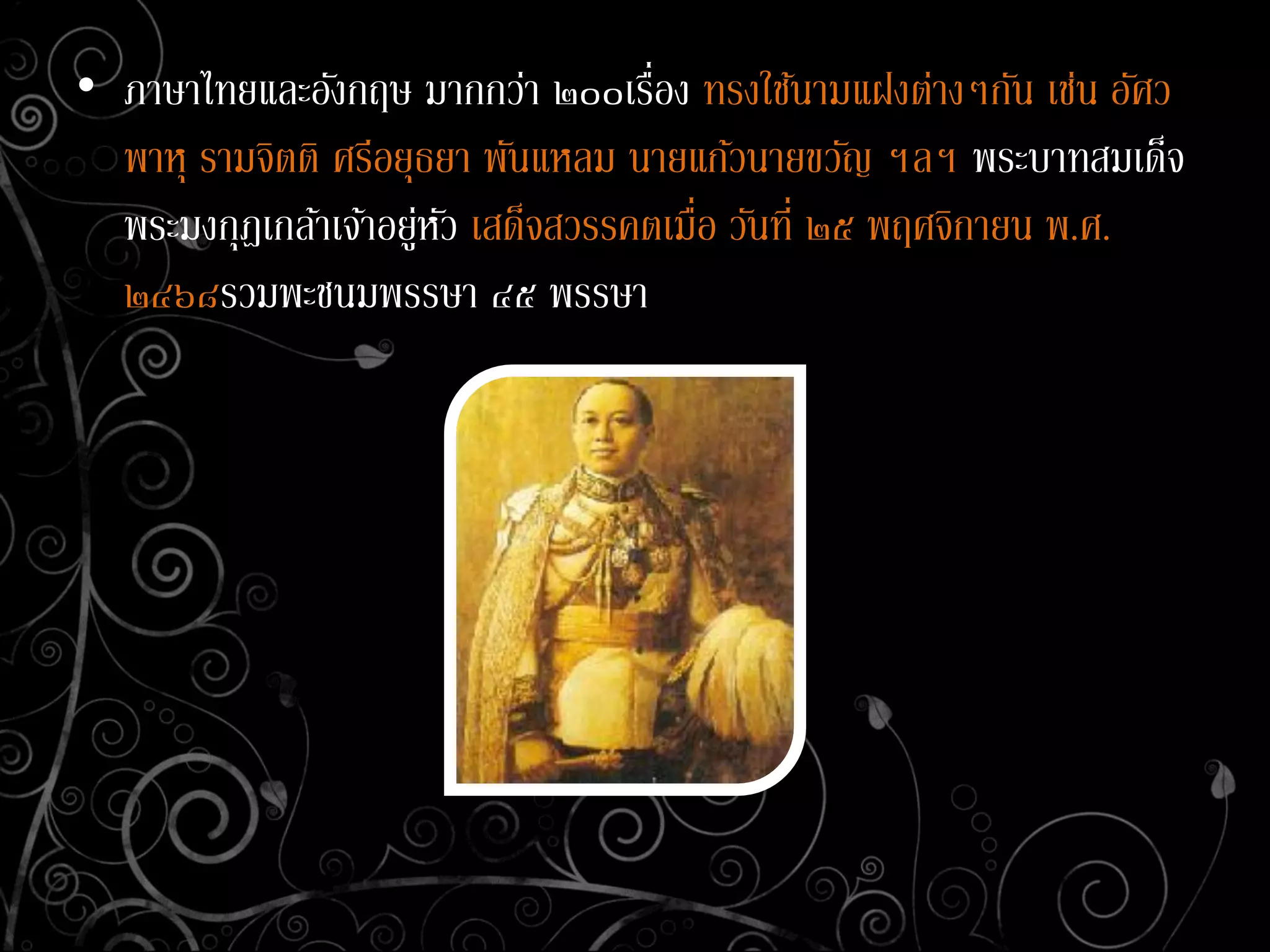 • ภาษาไทยและอังกฤษ มากกว่า ๒๐๐เรื่อง ทรงใช้นามแฝงต่างๆกัน เช่น อัศว
พาหุ รามจิตติ ศรีอยุธยา พันแหลม นายแก้วนายขวัญ ฯลฯ พระบาทสมเด็จ
พระมงกุฎเกล้าเจ้าอยู่หัว เสด็จสวรรคตเมื่อ วันที่ ๒๕ พฤศจิกายน พ.ศ.
๒๔๖๘รวมพะชนมพรรษา ๔๕ พรรษา
 