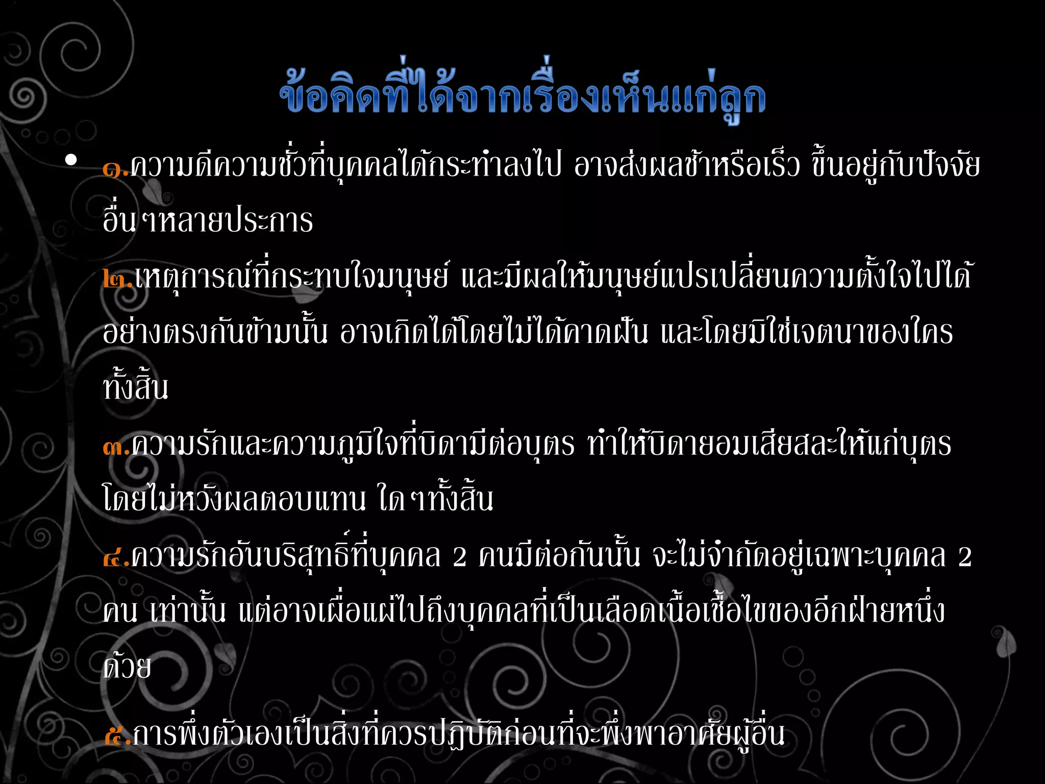 • ๑.ความดีความชั่วที่บุคคลได้กระทาลงไป อาจส่งผลช้าหรือเร็ว ขึ้นอยู่กับปัจจัย
อื่นๆหลายประการ
๒.เหตุการณ์ที่กระทบใจมนุษย์ และมีผลให้มนุษย์แปรเปลี่ยนความตั้งใจไปได้
อย่างตรงกันข้ามนั้น อาจเกิดได้โดยไม่ได้คาดฝัน และโดยมิใช่เจตนาของใคร
ทั้งสิ้น
๓.ความรักและความภูมิใจที่บิดามีต่อบุตร ทาให้บิดายอมเสียสละให้แก่บุตร
โดยไม่หวังผลตอบแทน ใดๆทั้งสิ้น
๔.ความรักอันบริสุทธิ์ที่บุคคล 2 คนมีต่อกันนั้น จะไม่จากัดอยู่เฉพาะบุคคล 2
คน เท่านั้น แต่อาจเผื่อแผ่ไปถึงบุคคลที่เป็นเลือดเนื้อเชื้อไขของอีกฝ่ายหนึ่ง
ด้วย
๕.การพึ่งตัวเองเป็นสิ่งที่ควรปฎิบัติก่อนที่จะพึ่งพาอาศัยผู้อื่น
 