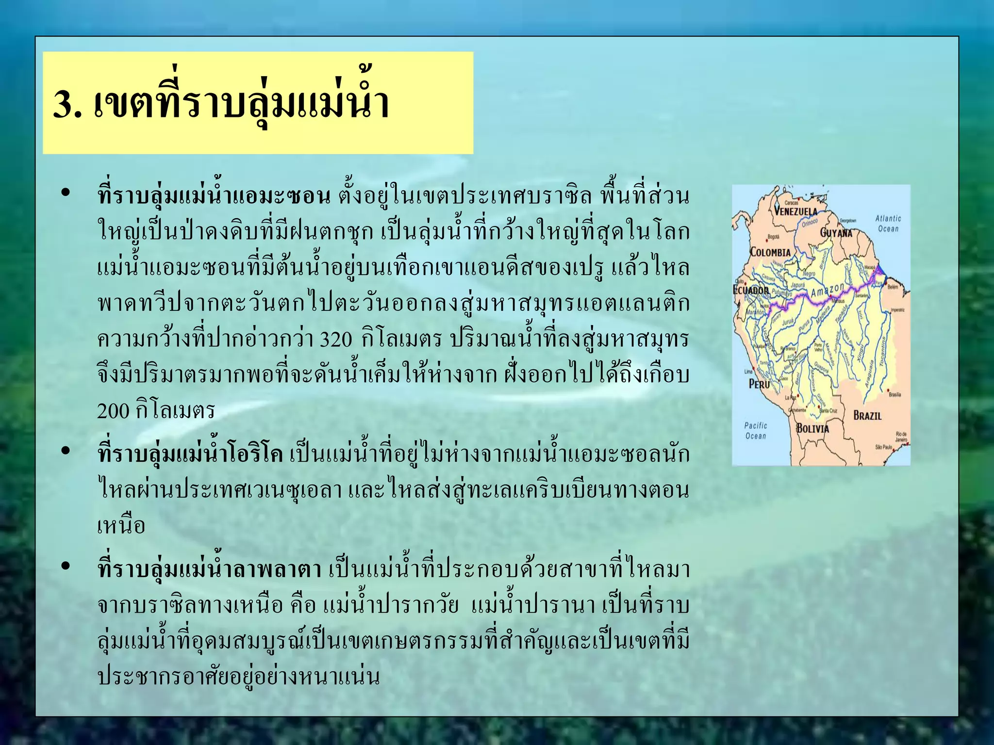 • ที่ราบลุ่มแม่น้าแอมะซอน ตั้งอยู่ในเขตประเทศบราซิล พื้นที่ส่วน
ใหญ่เป็นป่าดงดิบที่มีฝนตกชุก เป็นลุ่มน้าที่กว้างใหญ่ที่สุดในโลก
แม่น้าแอมะซอนที่มีต้นน้าอยู่บนเทือกเขาแอนดีสของเปรู แล้วไหล
พาดทวีปจากตะวันตกไปตะวันออกลงสู่มหาสมุทรแอตแลนติก
ความกว้างที่ปากอ่าวกว่า 320 กิโลเมตร ปริมาณน้าที่ลงสู่มหาสมุทร
จึงมีปริมาตรมากพอที่จะดันน้าเค็มให้ห่างจาก ฝั่งออกไปได้ถึงเกือบ
200 กิโลเมตร
• ที่ราบลุ่มแม่น้าโอริโค เป็นแม่น้าที่อยู่ไม่ห่างจากแม่น้าแอมะซอลนัก
ไหลผ่านประเทศเวเนซุเอลา และไหลส่งสู่ทะเลแคริบเบียนทางตอน
เหนือ
• ที่ราบลุ่มแม่น้าลาพลาตา เป็นแม่น้าที่ประกอบด้วยสาขาที่ไหลมา
จากบราซิลทางเหนือ คือ แม่น้าปารากวัย แม่น้าปารานา เป็นที่ราบ
ลุ่มแม่น้าที่อุดมสมบูรณ์เป็นเขตเกษตรกรรมที่สาคัญและเป็นเขตที่มี
ประชากรอาศัยอยู่อย่างหนาแน่น
3. เขตที่ราบลุ่มแม่น้า
 