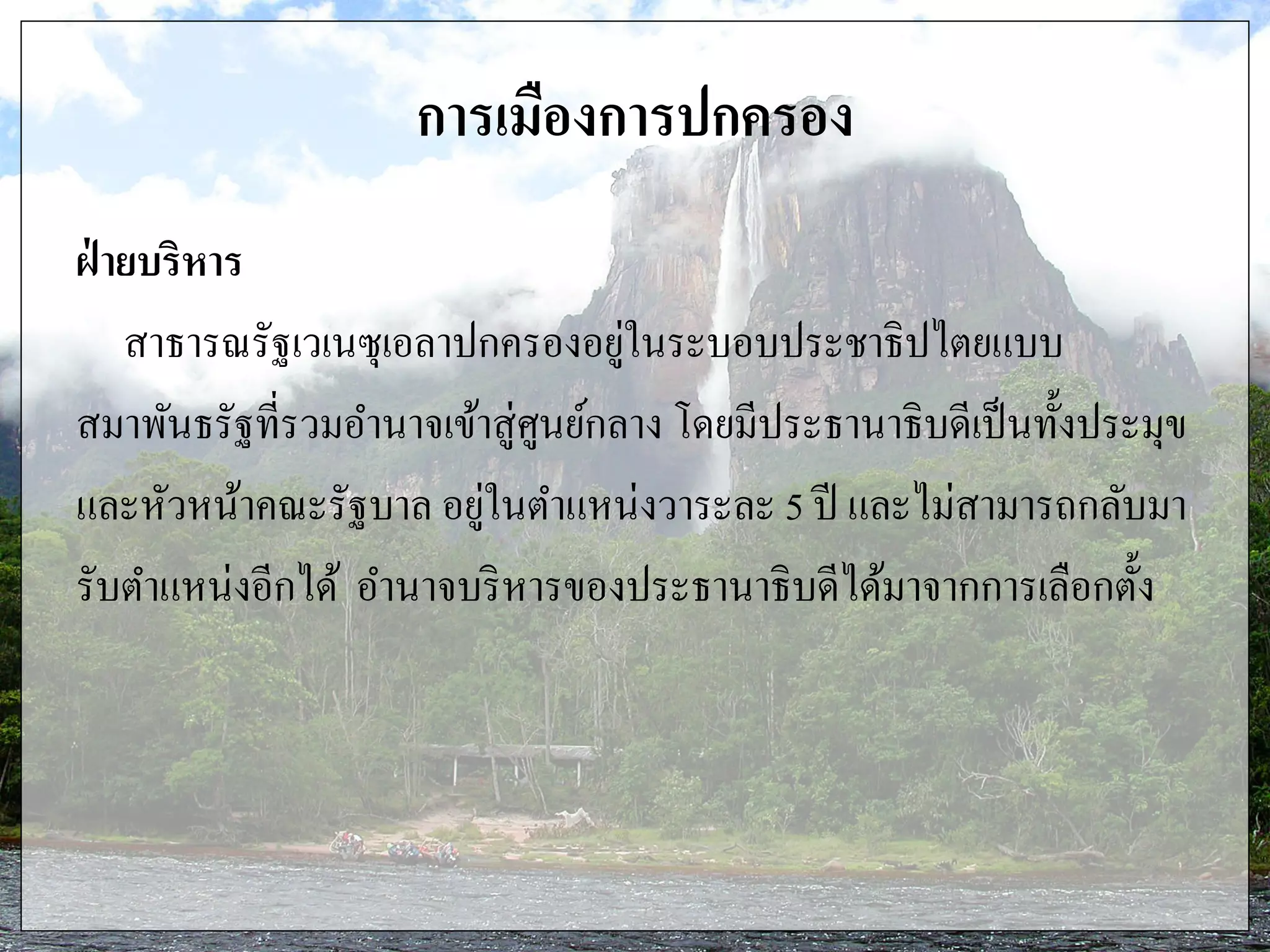 การเมืองการปกครอง
ฝ่ ายบริหาร
สาธารณรัฐเวเนซุเอลาปกครองอยู่ในระบอบประชาธิปไตยแบบ
สมาพันธรัฐที่รวมอานาจเข้าสู่ศูนย์กลาง โดยมีประธานาธิบดีเป็นทั้งประมุข
และหัวหน้าคณะรัฐบาล อยู่ในตาแหน่งวาระละ 5 ปี และไม่สามารถกลับมา
รับตาแหน่งอีกได้ อานาจบริหารของประธานาธิบดีได้มาจากการเลือกตั้ง
 