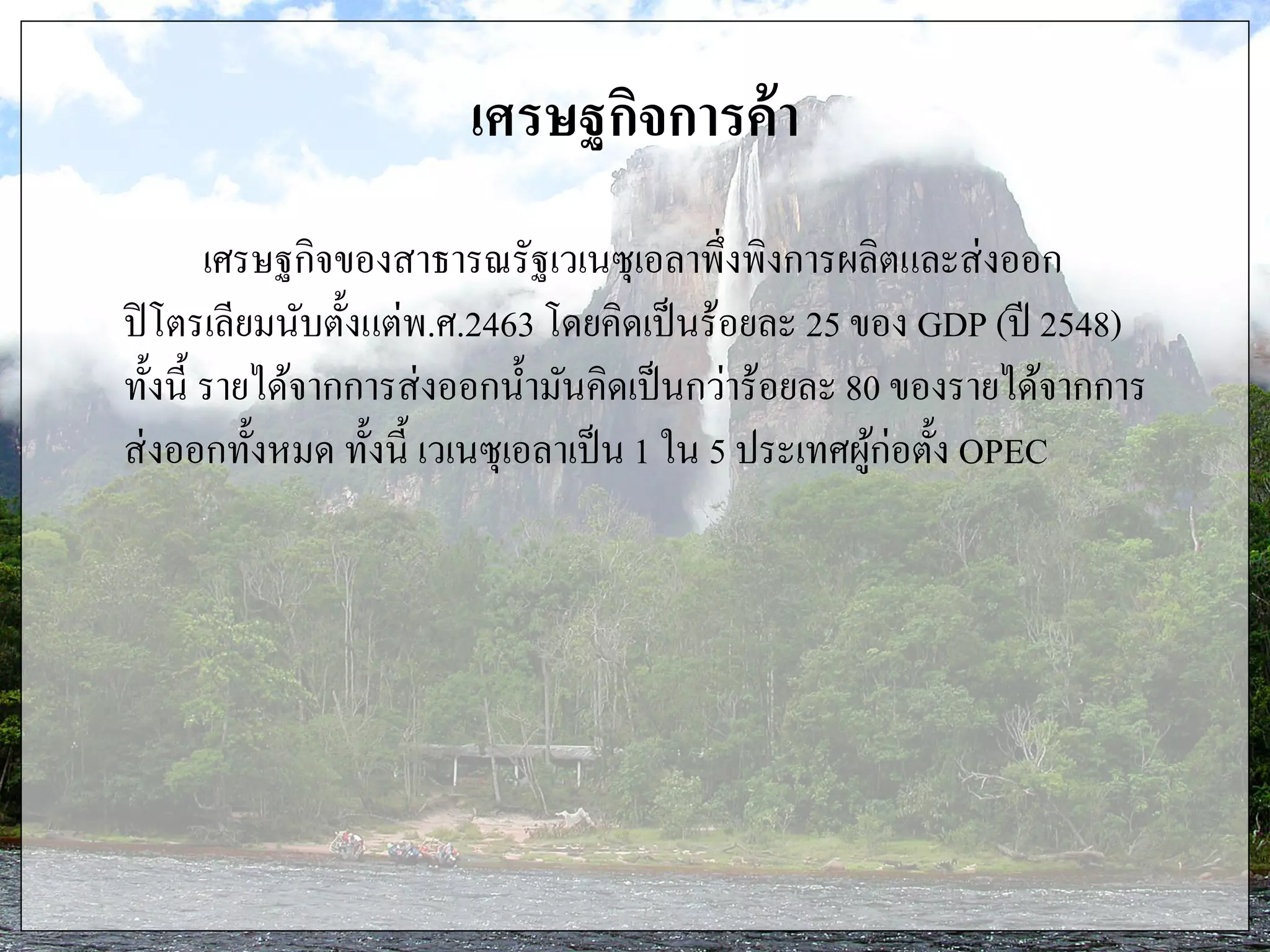 เศรษฐกิจการค้า
เศรษฐกิจของสาธารณรัฐเวเนซุเอลาพึ่งพิงการผลิตและส่งออก
ปิโตรเลียมนับตั้งแต่พ.ศ.2463 โดยคิดเป็นร้อยละ 25 ของ GDP (ปี 2548)
ทั้งนี้ รายได้จากการส่งออกน้ามันคิดเป็นกว่าร้อยละ 80 ของรายได้จากการ
ส่งออกทั้งหมด ทั้งนี้ เวเนซุเอลาเป็น 1 ใน 5 ประเทศผู้ก่อตั้ง OPEC
 