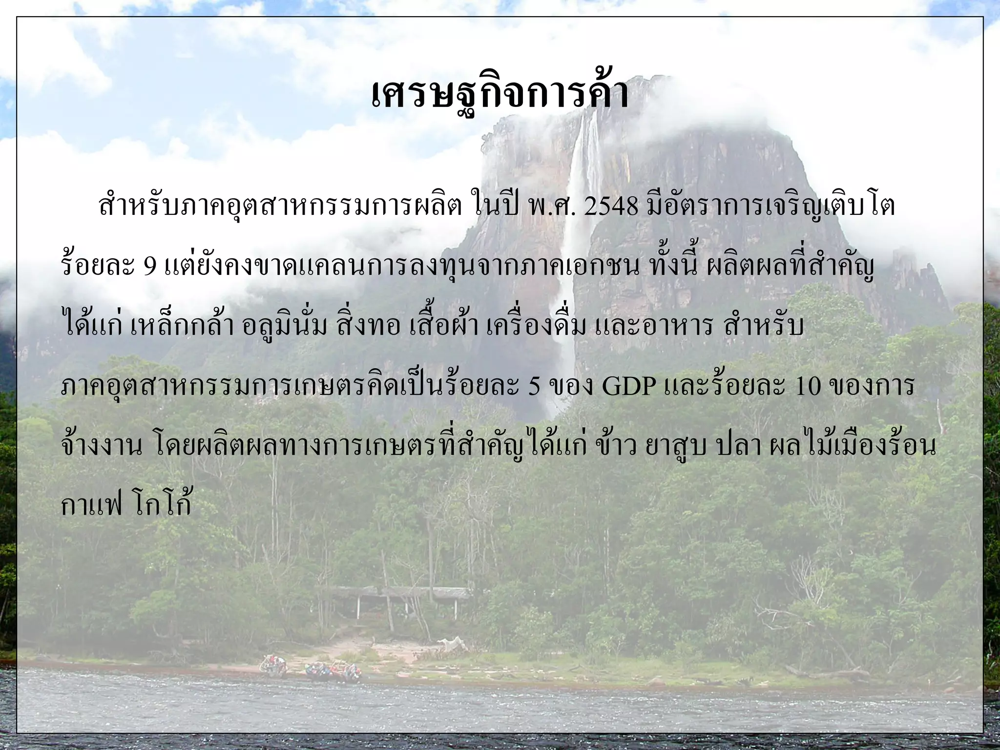 เศรษฐกิจการค้า
สาหรับภาคอุตสาหกรรมการผลิต ในปี พ.ศ. 2548 มีอัตราการเจริญเติบโต
ร้อยละ 9 แต่ยังคงขาดแคลนการลงทุนจากภาคเอกชน ทั้งนี้ ผลิตผลที่สาคัญ
ได้แก่ เหล็กกล้า อลูมินั่ม สิ่งทอ เสื้อผ้า เครื่องดื่ม และอาหาร สาหรับ
ภาคอุตสาหกรรมการเกษตรคิดเป็นร้อยละ 5 ของ GDP และร้อยละ 10 ของการ
จ้างงาน โดยผลิตผลทางการเกษตรที่สาคัญได้แก่ ข้าว ยาสูบ ปลา ผลไม้เมืองร้อน
กาแฟ โกโก้
 