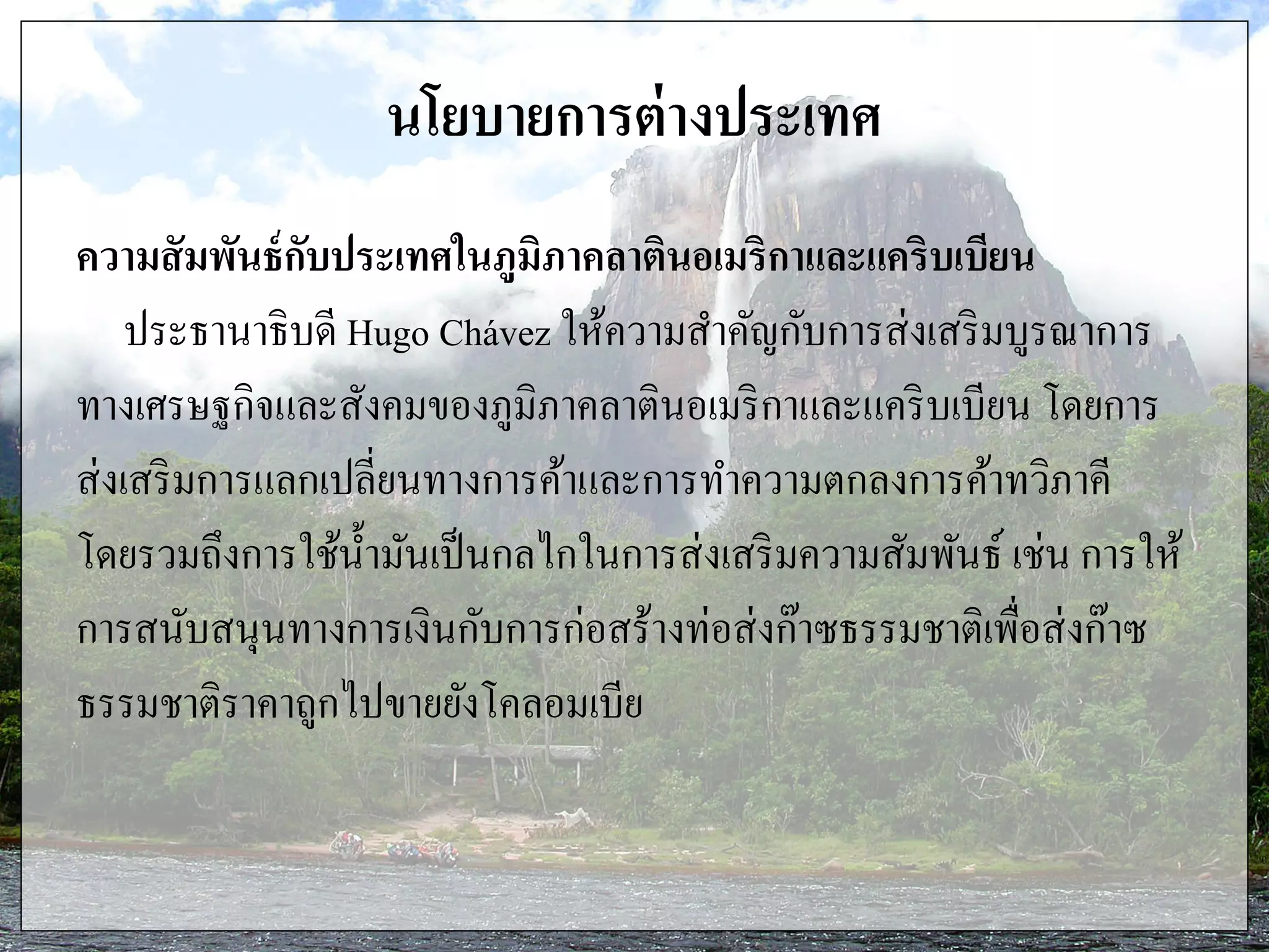 นโยบายการต่างประเทศ
ความสัมพันธ์กับประเทศในภูมิภาคลาตินอเมริกาและแคริบเบียน
ประธานาธิบดี Hugo Chávez ให้ความสาคัญกับการส่งเสริมบูรณาการ
ทางเศรษฐกิจและสังคมของภูมิภาคลาตินอเมริกาและแคริบเบียน โดยการ
ส่งเสริมการแลกเปลี่ยนทางการค้าและการทาความตกลงการค้าทวิภาคี
โดยรวมถึงการใช้น้ามันเป็นกลไกในการส่งเสริมความสัมพันธ์ เช่น การให้
การสนับสนุนทางการเงินกับการก่อสร้างท่อส่งก๊าซธรรมชาติเพื่อส่งก๊าซ
ธรรมชาติราคาถูกไปขายยังโคลอมเบีย
 