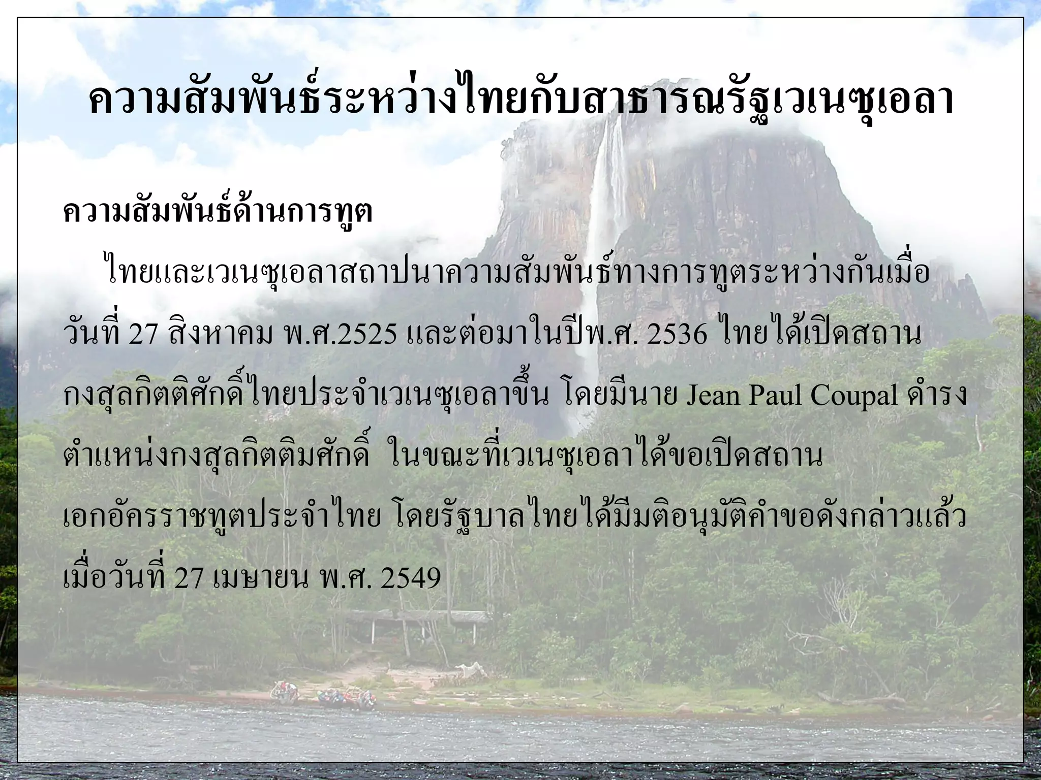 ความสัมพันธ์ระหว่างไทยกับสาธารณรัฐเวเนซุเอลา
ความสัมพันธ์ด้านการทูต
ไทยและเวเนซุเอลาสถาปนาความสัมพันธ์ทางการทูตระหว่างกันเมื่อ
วันที่ 27 สิงหาคม พ.ศ.2525 และต่อมาในปีพ.ศ. 2536 ไทยได้เปิดสถาน
กงสุลกิตติศักดิ์ไทยประจาเวเนซุเอลาขึ้น โดยมีนาย Jean Paul Coupal ดารง
ตาแหน่งกงสุลกิตติมศักดิ์ ในขณะที่เวเนซุเอลาได้ขอเปิดสถาน
เอกอัครราชทูตประจาไทย โดยรัฐบาลไทยได้มีมติอนุมัติคาขอดังกล่าวแล้ว
เมื่อวันที่ 27 เมษายน พ.ศ. 2549
 