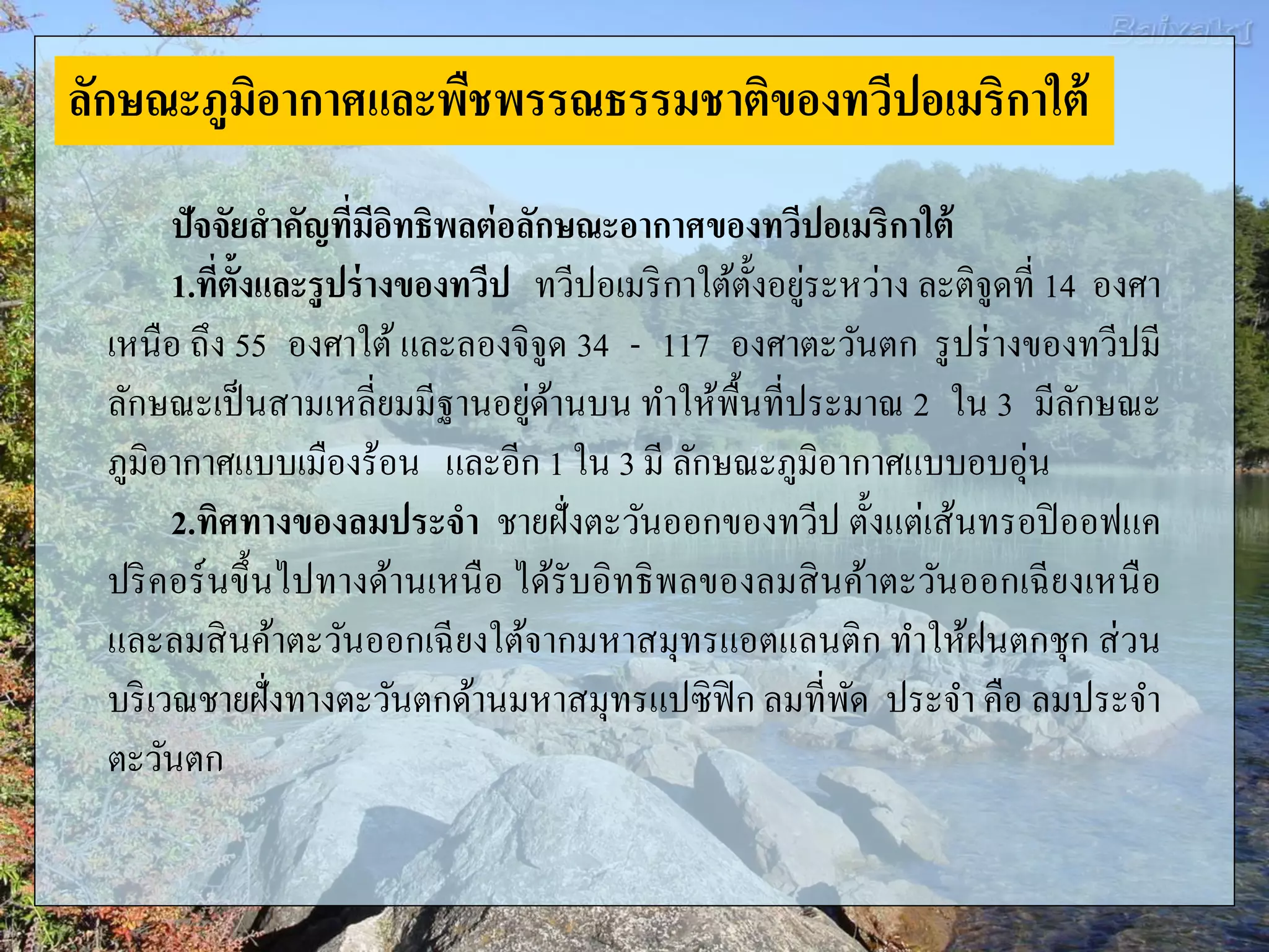 ปัจจัยสาคัญที่มีอิทธิพลต่อลักษณะอากาศของทวีปอเมริกาใต้
1.ที่ตั้งและรูปร่างของทวีป ทวีปอเมริกาใต้ตั้งอยู่ระหว่าง ละติจูดที่ 14 องศา
เหนือ ถึง 55 องศาใต้และลองจิจูด 34 - 117 องศาตะวันตก รูปร่างของทวีปมี
ลักษณะเป็นสามเหลี่ยมมีฐานอยู่ด้านบน ทาให้พื้นที่ประมาณ 2 ใน 3 มีลักษณะ
ภูมิอากาศแบบเมืองร้อน และอีก 1 ใน 3 มี ลักษณะภูมิอากาศแบบอบอุ่น
2.ทิศทางของลมประจา ชายฝั่งตะวันออกของทวีป ตั้งแต่เส้นทรอปิออฟแค
ปริคอร์นขึ้นไปทางด้านเหนือ ได้รับอิทธิพลของลมสินค้าตะวันออกเฉียงเหนือ
และลมสินค้าตะวันออกเฉียงใต้จากมหาสมุทรแอตแลนติก ทาให้ฝนตกชุก ส่วน
บริเวณชายฝั่งทางตะวันตกด้านมหาสมุทรแปซิฟิก ลมที่พัด ประจา คือ ลมประจา
ตะวันตก
ลักษณะภูมิอากาศและพืชพรรณธรรมชาติของทวีปอเมริกาใต้
 